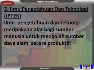 XI SENIOR HIGH SCHOOL 
Economic 
3. Ilmu Pengetahuan Dan Teknologi 
(IPTEK) 
Ilmu pengetahuan dan teknolgi 
meripakaan alat bagi sumber 
manusia untuk mengolah sumber 
daya alam secara produktif. 
KELOMPOK 3 
 