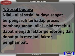 XI SENIOR HIGH SCHOOL 
Economic 
4. Sosial budaya 
Nilai - nilai sosial budaya sangat 
berpengaruh terhadap proses 
pembanguanan. nilai - niai tersebut 
dapat menjadi faktor pendorong dan 
dapat pula menjadi faktor 
penghambat. 
KELOMPOK 3 
 