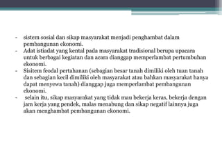 - sistem sosial dan sikap masyarakat menjadi penghambat dalam
pembangunan ekonomi.
- Adat istiadat yang kental pada masyarakat tradisional berupa upacara
untuk berbagai kegiatan dan acara dianggap memperlambat pertumbuhan
ekonomi.
- Sisitem feodal pertahanan (sebagian besar tanah dimiliki oleh tuan tanah
dan sebagian kecil dimiliki oleh masyarakat atau bahkan masyarakat hanya
dapat menyewa tanah) dianggap juga memperlambat pembangunan
ekonomi.
- selain itu, sikap masyarakat yang tidak mau bekerja keras, bekerja dengan
jam kerja yang pendek, malas menabung dan sikap negatif lainnya juga
akan menghambat pembangunan ekonomi.
 