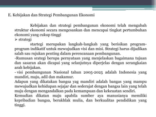 E. Kebijakan dan Strategi Pembangunan Ekonomi
Kebijakan dan strategi pembangunan ekonomi telah mengubah
struktur ekonomi secara mengesankan dan mencapai tingkat pertumbuhan
ekonomi yang cukup tinggi
 strategi
startegi merupakan langkah-langkah yang berisikan program-
program indikatif untuk mewujudkan visi dan misi. Strategi harus dijadikan
salah sau rujukan penting dalam perencanaan pembangunan.
-Rumusan srategi berupa pernyataan yang menjelaskan bagaimana tujuan
dan sasaran akan dicapai yang selanjutnya diperjelas dengan serangkaian
arah kebijakan.
- visi pembamgunan Nasional tahun 2005-2025 adalah Indonesia yang
mandiri, maju, adil dan makamur.
Adapun yang dikatakan bangsa yag mandiri adalah bangas yang mampu
mewujudkan kehidupan sejajar dan sederajat dengan bangsa lain yang telah
maju dengan mengandalkan pada kemampuan dan kekeuatan sendiri.
Kemudian dikatan maju apabila sumber aya manusianya memiliki
kepribadian bangsa, berakhlak mulia, dan berkualitas pendidikan yang
tinggi.
 