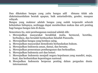 Sementara itu, misi pembangunan nasional adalah sbb:
1. Mewujudkan masyarakat berakhlak mulia, bermoral, beretika,
berbudaya, dan beradab berdasarkan falsafah Pancasila.
2. Mewujudkan bangsa yang berdaya saing.
3. Mewujudkan masyarakat demokratis berlandaskan hukum.
4. Mewujudkan Indonesia aman, damai, dan bersatu.
5. Mewujudkan pemerataan pembangunan dan berkeadilan.
6. Mewujudkan Indonesia asri dan lestari.
7. Mewujudkan Indonesia menjadi negara kepulauan yang mandiri, maju,
kuat, dan berbasisikan kepentingan nasional.
8. Mwujudkan Indonesia berperan penting dalam pergaulan dunia
internasional.
Dan dikatakan bangsa yang yaitu bangsa adil dimana tidak ada
diskriminasidalam bentuk apapun, baik antarindividu, gender, maupun
wilayah.
Bangsa yang makmur adalah bangsa yang sudah terpenuhi seluruh
kebutuhan hidupnya, seehingga dapat memberikan makna dan arti penting
bagi bangsa-bangsa lain di dunia.
 