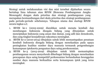 1. RPJM ke-1 (2005-2009) diarahkan untuk menata kembali dan
membangun Indonesia disegala bidang yang ditunjukan untuk
menciptakan Indonesia yang aman dan damai, yang adil dan demokratis,
dan yang tingkat kesejahtraan rakyatnya meningkat.
2. RPJM ke-2 (2010-2014) ditujukan untuk lebih memantapakan penataan
kembali Indonesia disegala bidang dengan menekankan pada upaya
peningkatan kualitas sumber daya manusia termasuk pengembangan
kamampuan iptekserta penguatan daya saing perekonomian.
3. RPJM ke-3 (2015-2019) ditujukan untuk lebih memantapkan
pembangunan secara menyeluruh diberbagai bidang dengan menekankan
pencapaian daya saing kompetitif perkonomian berlandaskan keunggulan
sumber daya manusia berkualitas serta kemampuan iptek yang terus
meningkat.
Strategi untuk melaksanakan visi dan misi tersebut dijabarkan secara
bertahap lima tahunan atau RPJM (Rencana Pembangunan Jangka
Menengah) dengan skala prioritas dan strategi pembangunan yang
merupakan kesinambungan dari skala prioritas dan strategi pembangunan
pada periode-periode sebelumnya. Tahapan utama dan startegi RPJM
secara ingkas a.l;
 