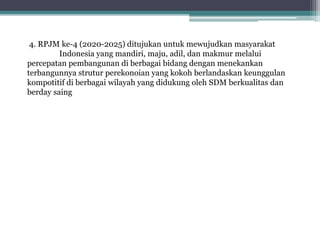 4. RPJM ke-4 (2020-2025) ditujukan untuk mewujudkan masyarakat
Indonesia yang mandiri, maju, adil, dan makmur melalui
percepatan pembangunan di berbagai bidang dengan menekankan
terbangunnya strutur perekonoian yang kokoh berlandaskan keunggulan
kompotitif di berbagai wilayah yang didukung oleh SDM berkualitas dan
berday saing
 
