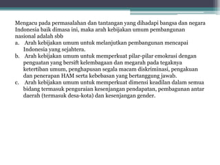 Mengacu pada permasalahan dan tantangan yang dihadapi bangsa dan negara
Indonesia baik dimasa ini, maka arah kebijakan umum pembangunan
nasional adalah sbb
a. Arah kebijakan umum untuk melanjutkan pembangunan mencapai
Indonesia yang sejahtera.
b. Arah kebijakan umum untuk memperkuat pilar-pilar emokrasi dengan
penguatan yang bersift kelembagaan dan megarah pada tegaknya
ketertiban umum, penghapusan segala macam diskriminasi, pengakuan
dan penerapan HAM serta kebebasan yang bertanggung jawab.
c. Arah kebijakan umum untuk memperkuat dimensi keadilan dalam semua
bidang termasuk penguraian kesenjangan pendapatan, pembagunan antar
daerah (termasuk desa-kota) dan kesenjangan gender.
 