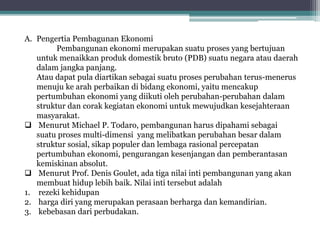 A. Pengertia Pembagunan Ekonomi
Pembangunan ekonomi merupakan suatu proses yang bertujuan
untuk menaikkan produk domestik bruto (PDB) suatu negara atau daerah
dalam jangka panjang.
Atau dapat pula diartikan sebagai suatu proses perubahan terus-menerus
menuju ke arah perbaikan di bidang ekonomi, yaitu mencakup
pertumbuhan ekonomi yang diikuti oleh perubahan-perubahan dalam
struktur dan corak kegiatan ekonomi untuk mewujudkan kesejahteraan
masyarakat.
 Menurut Michael P. Todaro, pembangunan harus dipahami sebagai
suatu proses multi-dimensi yang melibatkan perubahan besar dalam
struktur sosial, sikap populer dan lembaga rasional percepatan
pertumbuhan ekonomi, pengurangan kesenjangan dan pemberantasan
kemiskinan absolut.
 Menurut Prof. Denis Goulet, ada tiga nilai inti pembangunan yang akan
membuat hidup lebih baik. Nilai inti tersebut adalah
1. rezeki kehidupan
2. harga diri yang merupakan perasaan berharga dan kemandirian.
3. kebebasan dari perbudakan.
 