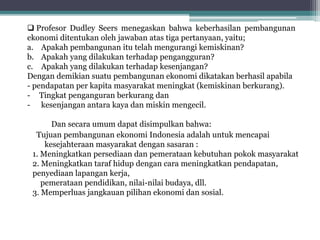 Tujuan pembangunan ekonomi Indonesia adalah untuk mencapai
kesejahteraan masyarakat dengan sasaran :
1. Meningkatkan persediaan dan pemerataan kebutuhan pokok masyarakat
2. Meningkatkan taraf hidup dengan cara meningkatkan pendapatan,
penyediaan lapangan kerja,
pemerataan pendidikan, nilai-nilai budaya, dll.
3. Memperluas jangkauan pilihan ekonomi dan sosial.
 Profesor Dudley Seers menegaskan bahwa keberhasilan pembangunan
ekonomi ditentukan oleh jawaban atas tiga pertanyaan, yaitu;
a. Apakah pembangunan itu telah mengurangi kemiskinan?
b. Apakah yang dilakukan terhadap pengangguran?
c. Apakah yang dilakukan terhadap kesenjangan?
Dengan demikian suatu pembangunan ekonomi dikatakan berhasil apabila
- pendapatan per kapita masyarakat meningkat (kemiskinan berkurang).
- Tingkat penganguran berkurang dan
- kesenjangan antara kaya dan miskin mengecil.
Dan secara umum dapat disimpulkan bahwa:
 