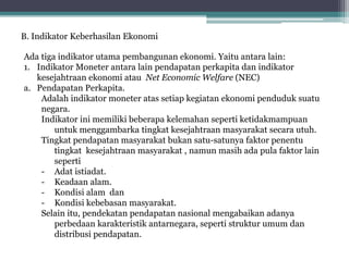 B. Indikator Keberhasilan Ekonomi
Ada tiga indikator utama pembangunan ekonomi. Yaitu antara lain:
1. Indikator Moneter antara lain pendapatan perkapita dan indikator
kesejahtraan ekonomi atau Net Economic Welfare (NEC)
a. Pendapatan Perkapita.
Adalah indikator moneter atas setiap kegiatan ekonomi penduduk suatu
negara.
Indikator ini memiliki beberapa kelemahan seperti ketidakmampuan
untuk menggambarka tingkat kesejahtraan masyarakat secara utuh.
Tingkat pendapatan masyarakat bukan satu-satunya faktor penentu
tingkat kesejahtraan masyarakat , namun masih ada pula faktor lain
seperti
- Adat istiadat.
- Keadaan alam.
- Kondisi alam dan
- Kondisi kebebasan masyarakat.
Selain itu, pendekatan pendapatan nasional mengabaikan adanya
perbedaan karakteristik antarnegara, seperti struktur umum dan
distribusi pendapatan.
 