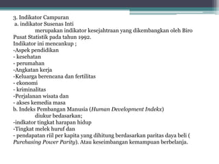 3. Indikator Campuran
a. indikator Susenas Inti
merupakan indikator kesejahtraan yang dikembangkan oleh Biro
Pusat Statistik pada tahun 1992.
Indikator ini mencankup ;
-Aspek pendidikan
- kesehatan
- perumahan
-Angkatan kerja
-Keluarga berencana dan fertilitas
- ekonomi
- kriminalitas
-Perjalanan wisata dan
- akses kemedia masa
b. Indeks Pembangan Manusia (Human Development Indekx)
diukur bedasarkan;
-indkator tingkat harapan hidup
-Tingkat melek huruf dan
- pendapatan riil per kapita yang dihitung berdasarkan paritas daya beli (
Purchasing Power Parity). Atau keseimbangan kemampuan berbelanja.
 