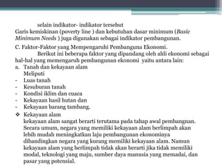 selain indikator- indikator tersebut
Garis kemiskinan (poverty line ) dan kebutuhan dasar minimum (Basic
Minimum Needs ) juga digunakan sebagai indikator pembangunan.
C. Faktor-Faktor yang Mempengaruhi Pembanguna Ekonomi.
Berikut ini beberapa faktor yang dipandang oleh ahli ekonomi sebagai
hal-hal yang memengaruh pembangunan ekonomi yaitu antara lain:
a. Tanah dan kekayaan alam
Meliputi
- Luas tanah
- Kesuburan tanah
- Kondisi iklim dan cuaca
- Kekayaan hasil hutan dan
- Kekayaan barang tambang.
 Kekayaan alam
kekayaan alam sangat berarti terutama pada tahap awal pembangnan.
Secara umum, negara yang memiliki kekayaan alam berlimpah akan
lebih mudah meningkatkan laju pembangunan ekonominya
dibandingkan negara yang kurang memiliki kekayaan alam. Namun
kekayaan alam yang berlimpah tidak akan berarti jika tidak memiliki
modal, teknologi yang maju, sumber daya manusia yang memadai, dan
pasar yang potensial.
 