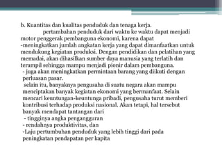 b. Kuantitas dan kualitas penduduk dan tenaga kerja.
pertambahan penduduk dari waktu ke waktu dapat menjadi
motor penggerak pembanguna ekonomi, karena dapat
-meningkatkan jumlah angkatan kerja yang dapat dimanfaatkan untuk
mendukung kegiatan produksi. Dengan pendidikan dan pelatihan yang
memadai, akan dihasilkan sumber daya manusia yang terlatih dan
terampil sehingga mampu menjadi pionir dalam pembanguna.
- juga akan meningkatkan permintaan barang yang diikuti dengan
perluasan pasar.
selain itu, banyaknya pengusaha di suatu negara akan mampu
menciptakan banyak kegiatan ekonomi yang bermanfaat. Selain
mencari keuntungan-keuntunga pribadi, pengusaha turut memberi
kontribusi terhadap produksi nasional. Akan tetapi, hal tersebut
banyak mendapat tantangan dari
- tingginya angka pengangguran
- rendahnya produktivitas, dan
-Laju pertumbuhan penduduk yang lebih tinggi dari pada
peningkatan pendapatan per kapita
 