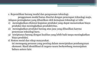 c. Kepemilikan barang modal dan penguasaan teknologi.
penggunaan modal harus disertai dengan penerapan teknologi maju.
Adapun peningkatan yang dihasilkan oleh kemajuan teknologi a.l sbb:
1) meningkatkan efisiensi kegiatan produksi yang dapat menurunkan biaya
produksi dan meningkatkan produktivitas.
2) meningkatkan produksi barang atau jasa yang dihasilkan karena
penemuan teknologi baru.
3) terciptanya barang dengan kualitas yang lebih baik tanpa meningkatkan
biaya produksi.
d. Sistem sosial dan sikap masyarakat.
ini memegang peranan yang penting dalam menciptakan pembangunan
ekonomi. Hasil identifikasi di negara-neara berkembang menunjukan
bahwa antara lain:
 