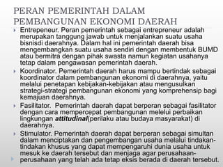 PERAN PEMERINTAH DALAM
PEMBANGUNAN EKONOMI DAERAH
 Entrepeneur. Peran pemerintah sebagai entrepreneur adalah
merupakan tanggung jawab untuk menjalankan suatu usaha
bisnisdi daerahnya. Dalam hal ini pemerintah daerah bisa
mengembangkan suatu usaha sendiri dengan membentuk BUMD
atau bermitra dengan pihak swasta namun kegiatan usahanya
tetap dalam pengawasan pemerintah daerah.
 Koordinator. Pemerintah daerah harus mampu bertindak sebagai
koordinator dalam pembangunan ekonomi di daerahnya, yaitu
melalui penetapan kebijakan-kebijakan atau mengusulkan
strategi-strategi pembangunan ekonomi yang komprehensip bagi
kemajuan daerahnya.
 Fasilitator. Pemerintah daerah dapat berperan sebagai fasilitator
dengan cara mempercepat pembangunan melelui perbaikan
lingkungan attitudinal(perilaku atau budaya masyarakat) di
daerahnya.
 Stimulator. Pemerintah daerah dapat berperan sebagai simultan
dalam menciptakan dan pengembangan usaha melalui tindakan-
tindakan khusus yang dapat mempengaruhi dunia usaha untuk
mesuk ke daerah tersebut dan menjaga agar perusahaan-
perusahaan yang telah ada tetap eksis berada di daerah tersebut.
 