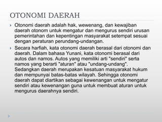 OTONOMI DAERAH
 Otonomi daerah adalah hak, wewenang, dan kewajiban
daerah otonom untuk mengatur dan mengurus sendiri urusan
pemerintahan dan kepentingan masyarakat setempat sesuai
dengan peraturan perundang-undangan.
 Secara harfiah, kata otonomi daerah berasal dari otonomi dan
daerah. Dalam bahasa Yunani, kata otonomi berasal dari
autos dan namos. Autos yang memiliki arti "sendiri" serta
namos yang berarti "aturan" atau "undang-undang".
Sedangkan daerah merupakan kesatuan masyarakat hukum
dan mempunyai batas-batas wilayah. Sehingga otonomi
daerah dapat diartikan sebagai kewenangan untuk mengatur
sendiri atau kewenangan guna untuk membuat aturan untuk
mengurus daerahnya sendiri.
 