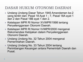 DASAR HUKUM OTONOMI DAERAH
 Undang Undang Dasar Tahun 1945 Amandemen ke-2
yang terdiri dari: Pasal 18 Ayat 1 - 7, Pasal 18A ayat 1
dan 2 dan Pasal 18B ayat 1 dan 2.
 Ketetapan MPR RI Nomor XV/MPR/1998 tentang
Penyelenggaraan Otonomi Daerah.
 Ketetapan MPR RI Nomor IV/MPR/2000 mengenai
Rekomendasi Kebijakan dalam Penyelenggaraan
Otonomi Daerah.
 Undang Undang No. 32 Tahun 2004 mengenai
Pemerintahan Daerah.
 Undang Undang No. 33 Tahun 2004 tentang
Perimbangan Keuangan antara Pemerintah Daerah dan
Pusat.
 