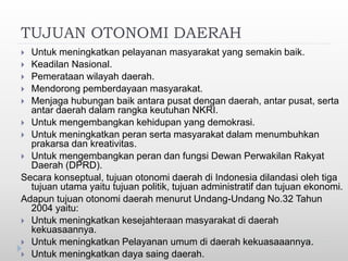 TUJUAN OTONOMI DAERAH
 Untuk meningkatkan pelayanan masyarakat yang semakin baik.
 Keadilan Nasional.
 Pemerataan wilayah daerah.
 Mendorong pemberdayaan masyarakat.
 Menjaga hubungan baik antara pusat dengan daerah, antar pusat, serta
antar daerah dalam rangka keutuhan NKRI.
 Untuk mengembangkan kehidupan yang demokrasi.
 Untuk meningkatkan peran serta masyarakat dalam menumbuhkan
prakarsa dan kreativitas.
 Untuk mengembangkan peran dan fungsi Dewan Perwakilan Rakyat
Daerah (DPRD).
Secara konseptual, tujuan otonomi daerah di Indonesia dilandasi oleh tiga
tujuan utama yaitu tujuan politik, tujuan administratif dan tujuan ekonomi.
Adapun tujuan otonomi daerah menurut Undang-Undang No.32 Tahun
2004 yaitu:
 Untuk meningkatkan kesejahteraan masyarakat di daerah
kekuasaannya.
 Untuk meningkatkan Pelayanan umum di daerah kekuasaaannya.
 Untuk meningkatkan daya saing daerah.
 