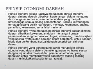 PRINSIP OTONOMI DAERAH
 Prinsip otonomi seluas-luasnya merupakan prinsip otonomi
daerah dimana daerah diberikan kewenangan dalam mengurus
dan mengatur semua urusan pemerintahan yang meliputi
kewenangan semua bidang pemerintahan, kecuali kewenangan
terhadap bidang politik luar negeri, moneter, keamanan, agama,
peradilan, keamanan, serta fiskal nasional.
 Prinsip otonomi nyata merupakan prinsip otonomi daerah dimana
daerah diberikan kewenangan dalam menangani urusan
pemerintahan yang berdasarkan tugas, wewenang, dan kewajiban
yang secara nyata sudah ada dan dapat berpotensi untuk tumbuh,
hidup dan berkembang sesuai dengan potensi dan ciri khas
daerah.
 Prinsip otonomi yang bertanggung jawab merupakan prinsip
otonomi yang dalam sistem penyelenggaraannya harus sesuai
dengan tujuan dan maksud dari pemberian otonomi, yang
bertujuan untuk memberdayakan daerahnya masing-masing
dalam meningkatkan kesejahteraan rakyat.
 