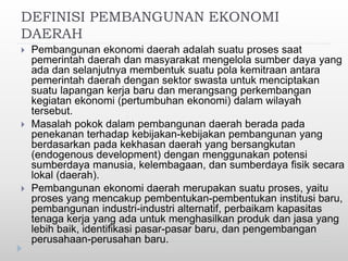 DEFINISI PEMBANGUNAN EKONOMI
DAERAH
 Pembangunan ekonomi daerah adalah suatu proses saat
pemerintah daerah dan masyarakat mengelola sumber daya yang
ada dan selanjutnya membentuk suatu pola kemitraan antara
pemerintah daerah dengan sektor swasta untuk menciptakan
suatu lapangan kerja baru dan merangsang perkembangan
kegiatan ekonomi (pertumbuhan ekonomi) dalam wilayah
tersebut.
 Masalah pokok dalam pembangunan daerah berada pada
penekanan terhadap kebijakan-kebijakan pembangunan yang
berdasarkan pada kekhasan daerah yang bersangkutan
(endogenous development) dengan menggunakan potensi
sumberdaya manusia, kelembagaan, dan sumberdaya fisik secara
lokal (daerah).
 Pembangunan ekonomi daerah merupakan suatu proses, yaitu
proses yang mencakup pembentukan-pembentukan institusi baru,
pembangunan industri-industri alternatif, perbaikam kapasitas
tenaga kerja yang ada untuk menghasilkan produk dan jasa yang
lebih baik, identifikasi pasar-pasar baru, dan pengembangan
perusahaan-perusahan baru.
 
