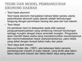 TEORI DAN MODEL PEMBANGUNAN
EKONOMI DAERAH
 Teori basis ekonomi
Teori basis ekonomi menyatakan bahwa faktor penetu utama
pertumbuhan ekonomi suatu daerah adalah berhubungan
langsung dengan permintaan barang dan jasa dari luar daerah.
 Teori lokasi
Inti pemikiran teori ini didasarkan pada sifat rasional
pengusaha/perusahaan yang cenderung mencari keuntungan
setinggi mungkin dengan biaya serendah mungkin. Pengusaha
akan memilih lokasi usaha yang memaksimumkan keuntungannya
dan meminimalisasikan biaya usaha/produksinya, yakni lokasi
yang dekat dengan tempat bahan baku dan pasar.
 Teori daya tarik industri
Menurut Kotler dkk. (1997), ada beberapa faktor penentu
pembangunan industri di suatu daerah, yang terdiri atas faktor-
faktor daya tarik industri dan faktor-faktor daya saing daerah.
 