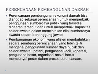 PERENCANAAN PEMBANGUNAN DAERAH
 Perencanaan pembangunan ekonomi daerah bisa
dianggap sebagai perencanaan untuk memperbaiki
penggunaan sumberdaya publik yang tersedia
didaerah tersebut dan untuk memperbaiki kapasitas
sektor swasta dalam menciptakan nilai sumberdaya
swasta secara bertanggung jawab.
 Pembangunan ekonomi yang efisien membutuhkan
secara seimbang perencanaan yang lebih teliti
mengenai penggunaan sumber daya publik dan
sektor swasta : petani, pengusaha kecil, koperasi,
pengusaha besar, organisasi sosial harus
mempunyai peran dalam proses perencanaan.
 