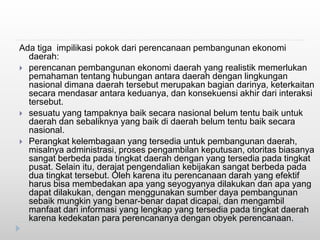 Ada tiga impilikasi pokok dari perencanaan pembangunan ekonomi
daerah:
 perencanan pembangunan ekonomi daerah yang realistik memerlukan
pemahaman tentang hubungan antara daerah dengan lingkungan
nasional dimana daerah tersebut merupakan bagian darinya, keterkaitan
secara mendasar antara keduanya, dan konsekuensi akhir dari interaksi
tersebut.
 sesuatu yang tampaknya baik secara nasional belum tentu baik untuk
daerah dan sebaliknya yang baik di daerah belum tentu baik secara
nasional.
 Perangkat kelembagaan yang tersedia untuk pembangunan daerah,
misalnya administrasi, proses pengambilan keputusan, otoritas biasanya
sangat berbeda pada tingkat daerah dengan yang tersedia pada tingkat
pusat. Selain itu, derajat pengendalian kebijakan sangat berbeda pada
dua tingkat tersebut. Oleh karena itu perencanaan darah yang efektif
harus bisa membedakan apa yang seyogyanya dilakukan dan apa yang
dapat dilakukan, dengan menggunakan sumber daya pembangunan
sebaik mungkin yang benar-benar dapat dicapai, dan mengambil
manfaat dari informasi yang lengkap yang tersedia pada tingkat daerah
karena kedekatan para perencananya dengan obyek perencanaan.
 