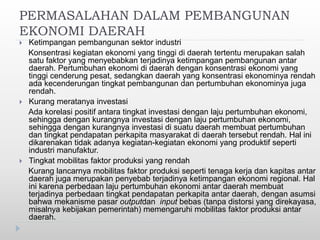 PERMASALAHAN DALAM PEMBANGUNAN
EKONOMI DAERAH
 Ketimpangan pembangunan sektor industri
Konsentrasi kegiatan ekonomi yang tinggi di daerah tertentu merupakan salah
satu faktor yang menyebabkan terjadinya ketimpangan pembangunan antar
daerah. Pertumbuhan ekonomi di daerah dengan konsentrasi ekonomi yang
tinggi cenderung pesat, sedangkan daerah yang konsentrasi ekonominya rendah
ada kecenderungan tingkat pembangunan dan pertumbuhan ekonominya juga
rendah.
 Kurang meratanya investasi
Ada korelasi positif antara tingkat investasi dengan laju pertumbuhan ekonomi,
sehingga dengan kurangnya investasi dengan laju pertumbuhan ekonomi,
sehingga dengan kurangnya investasi di suatu daerah membuat pertumbuhan
dan tingkat pendapatan perkapita masyarakat di daerah tersebut rendah. Hal ini
dikarenakan tidak adanya kegiatan-kegiatan ekonomi yang produktif seperti
industri manufaktur.
 Tingkat mobilitas faktor produksi yang rendah
Kurang lancarnya mobilitas faktor produksi seperti tenaga kerja dan kapitas antar
daerah juga merupakan penyebab terjadinya ketimpangan ekonomi regional. Hal
ini karena perbedaan laju pertumbuhan ekonomi antar daerah membuat
terjadinya perbedaan tingkat pendapatan perkapita antar daerah, dengan asumsi
bahwa mekanisme pasar outputdan input bebas (tanpa distorsi yang direkayasa,
misalnya kebijakan pemerintah) memengaruhi mobilitas faktor produksi antar
daerah.
 