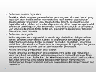  Perbedaan sumber daya alam
Pemikiran klasik yang mengatakan bahwa pembangunan ekonomi daerah yang
kaya SDA akan lebih maju dan masyarakatnya lebih makmur dibandingkan
dengan daerah yang miskin SDA. Hingga tingkat tertentu pendapat tersebut
dapat dibenarkan, dalam arti sumber daya manusia dilihat hanya sebagai modal
awal untuk pembangunan, dan selanjutnya harus dikembangkan terus-menerus.
Dan untuk itu diperlukan faktor-faktor lain, di antaranya adalah faktor teknologi
dan sumber daya manusia.
 Perbedaan demografis
Ketimpangan ekonomi regional di Indonesia juga disebabkan oleh perbedaan
kondisi geografis antar daerah. Kondisi ini berpengaruh terhadap jumlah dan
pertumbuhan penduduk, tingkat kepadatan penduduk, pendidikan, kesehatan,
kedisiplinan, dan etos kerja. Faktor-fator ini mempengaruhi tingkat pembangunan
dan pertumbuhan ekonomi dari sisi permintaan dan penawaran.
 Kurang lancarnya perdagangan antar daerah
Kurang lancarnya perdagangan antara daerah (intra-trade) juga merupakan
faktor yang turut menciptakan ketimpangan ekonomi regional Indonesia. Tidak
lancarnya intra trade disebabkan oleh keterbatasan transportasi dan komunikasi.
Jadi, tidak lancarnya arus barang dan jasa antar daerah mempengaruhi
pembangunan dan pertumbuhan ekonomi suatu daerah dari sisi permintaan dan
penawaran.
 