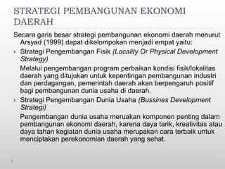 STRATEGI PEMBANGUNAN EKONOMI
DAERAH
Secara garis besar strategi pembangunan ekonomi daerah menurut
Arsyad (1999) dapat dikelompokan menjadi empat yaitu:
 Strategi Pengembangan Fisik (Locality Or Physical Development
Strategy)
Melalui pengembangan program perbaikan kondisi fisik/lokalitas
daerah yang ditujukan untuk kepentingan pembangunan industri
dan perdagangan, pemerintah daerah akan berpengaruh positif
bagi pembangunan dunia usaha di daerah.
 Strategi Pengembangan Dunia Usaha (Bussines Development
Strategi)
Pengembangan dunia usaha meruakan komponen penting dalam
pembangunan ekonomi daerah, karena daya tarik, kreativitas atau
daya tahan kegiatan dunia usaha merupakan cara terbaik untuk
menciptakan perekonomian daerah yang sehat.
 