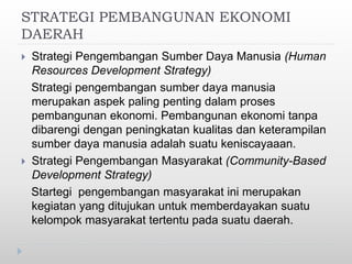 STRATEGI PEMBANGUNAN EKONOMI
DAERAH
 Strategi Pengembangan Sumber Daya Manusia (Human
Resources Development Strategy)
Strategi pengembangan sumber daya manusia
merupakan aspek paling penting dalam proses
pembangunan ekonomi. Pembangunan ekonomi tanpa
dibarengi dengan peningkatan kualitas dan keterampilan
sumber daya manusia adalah suatu keniscayaaan.
 Strategi Pengembangan Masyarakat (Community-Based
Development Strategy)
Startegi pengembangan masyarakat ini merupakan
kegiatan yang ditujukan untuk memberdayakan suatu
kelompok masyarakat tertentu pada suatu daerah.
 
