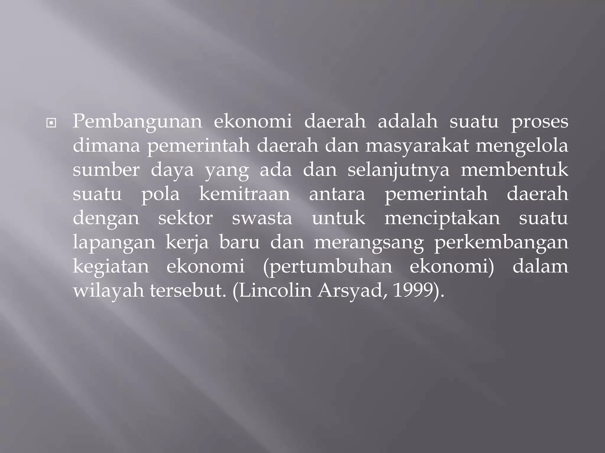  Pembangunan ekonomi daerah adalah suatu proses
dimana pemerintah daerah dan masyarakat mengelola
sumber daya yang ada dan selanjutnya membentuk
suatu pola kemitraan antara pemerintah daerah
dengan sektor swasta untuk menciptakan suatu
lapangan kerja baru dan merangsang perkembangan
kegiatan ekonomi (pertumbuhan ekonomi) dalam
wilayah tersebut. (Lincolin Arsyad, 1999).