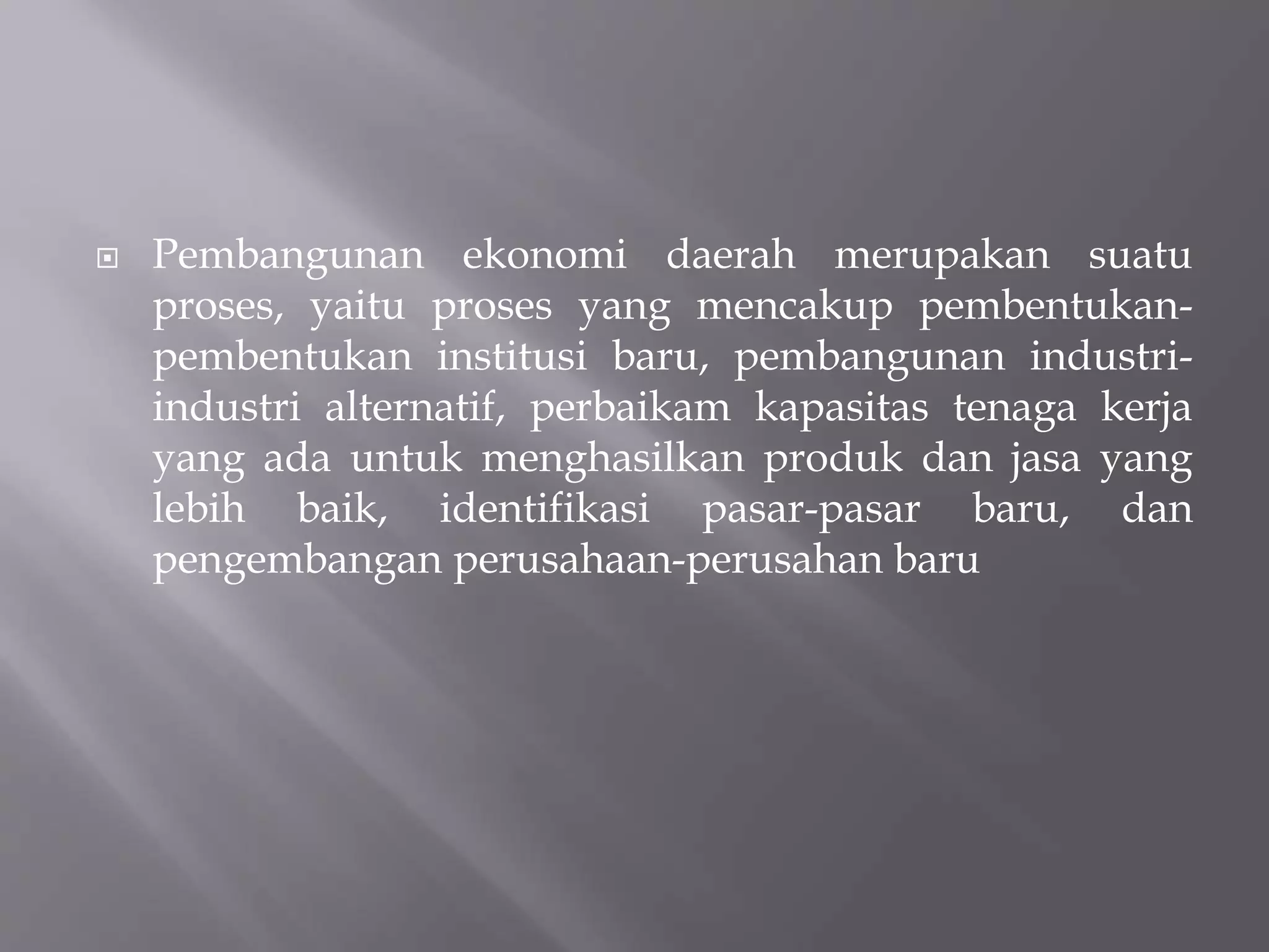  Pembangunan ekonomi daerah merupakan suatu
proses, yaitu proses yang mencakup pembentukan-
pembentukan institusi baru, pembangunan industri-
industri alternatif, perbaikam kapasitas tenaga kerja
yang ada untuk menghasilkan produk dan jasa yang
lebih baik, identifikasi pasar-pasar baru, dan
pengembangan perusahaan-perusahan baru