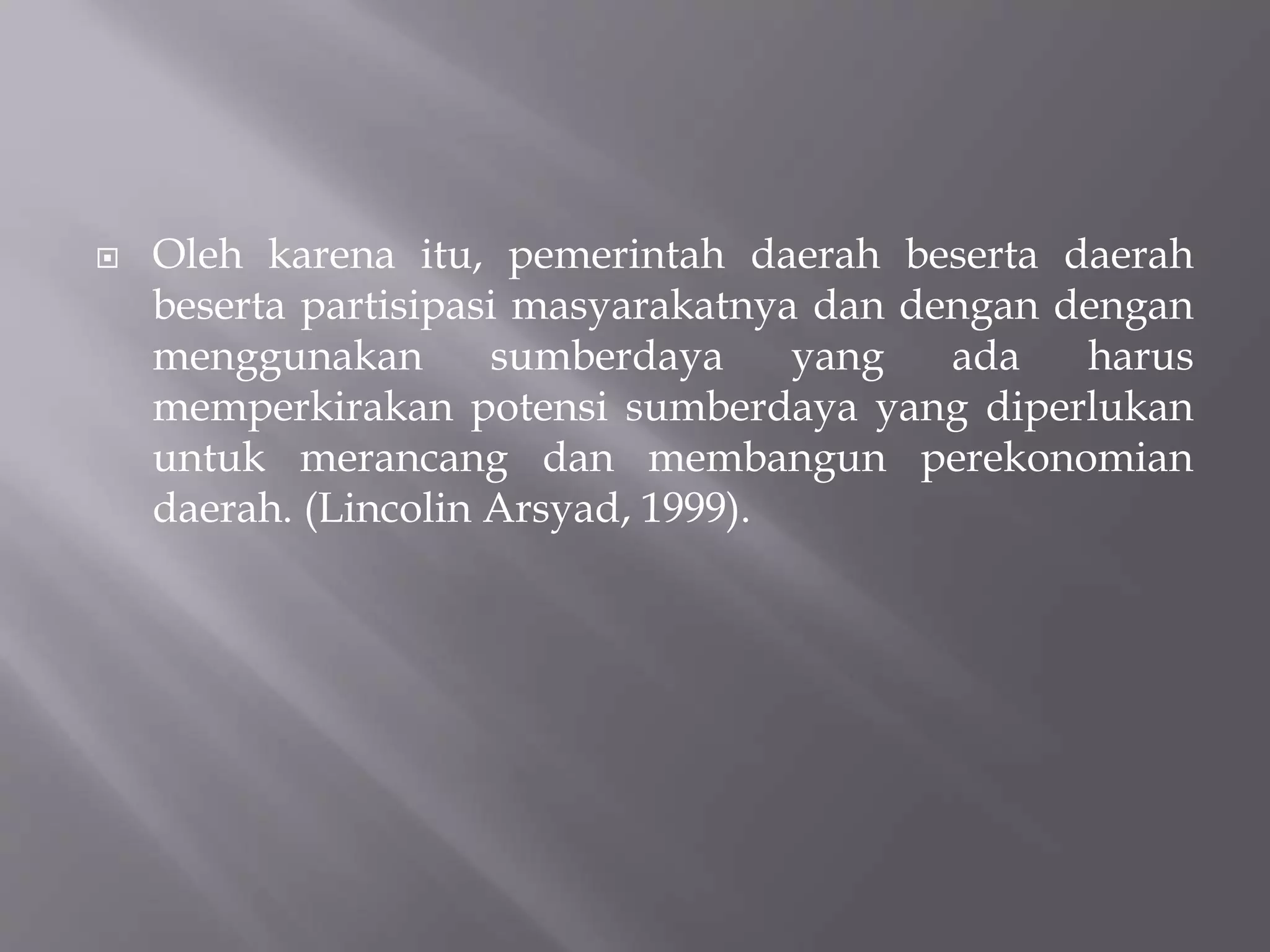  Oleh karena itu, pemerintah daerah beserta daerah
beserta partisipasi masyarakatnya dan dengan dengan
menggunakan sumberdaya yang ada harus
memperkirakan potensi sumberdaya yang diperlukan
untuk merancang dan membangun perekonomian
daerah. (Lincolin Arsyad, 1999).