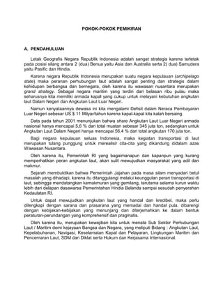 POKOK-POKOK PEMIKIRAN
A. PENDAHULUAN
Letak Geografis Negara Republik Indonesia adalah sangat strategis karena terletak
pada posisi silang antara 2 (dua) Benua yaitu Asia dan Australia serta 2( dua) Samudera
yaitu Pasific dan Hindia.
Karena negara Republik Indonesia merupakan suatu negara kepulauan (archipelago
state) maka peranan perhubungan laut adalah sangat penting dan strategis dalam
kehidupan berbangsa dan bernegara, oleh karena itu wawasan nusantara merupakan
grand strategy. Sebagai negara maritim yang terdiri dari belasan ribu pulau maka
seharusnya kita memiliki armada kapal yang cukup untuk melayani kebutuhan angkutan
laut Dalam Negeri dan Angkutan Laut Luar Negeri.
Namun kenyataannya dewasa ini kita mengalami Defisit dalam Neraca Pembayaran
Luar Negeri sebesar US $ 11 Milyar/tahun karena kapal-kapal kita kalah bersaing.
Data pada tahun 2001 menunjukan bahwa share Angkutan Laut Luar Negeri armada
nasional hanya mencapai 5,6 % dari total muatan sebesar 345 juta ton, sedangkan untuk
Angkutan Laut Dalam Negeri hanya mencapai 56.4 % dari total angkutan 170 juta ton.
Bagi negara kepulauan seluas Indonesia, maka kegiatan transportasi di laut
merupakan tulang punggung untuk merealisir cita-cita yang dikandung didalam azas
Wawasan Nusantara.
Oleh karena itu, Pemerintah RI yang bagaimanapun dan kapanpun yang kurang
memperhatikan peran angkutan laut, akan sulit mewujudkan masyarakat yang adil dan
makmur.
Sejarah membuktikan bahwa Pemerintah Jajahan pada masa silam menyadari betul
masalah yang dihadapi, karena itu ditanggulangi melalui keunggulan peran transportasi di
laut, sebingga mendatangkan kemakmuran yang gemilang, terutama selama kurun waktu
lebih dari delapan dasawarsa Pemerintahan Hindia Belanda sampai sesudah penyerahan
Kedaulatan RI.
Untuk dapat mewujudkan angkutan laut yang handal dan kredibel, maka perlu
diIengkapi dengan sarana dan prasarana yang memadai dan handal pula, dibarengi
dengan kebijakan-kebijakan yang menunjang dan diterjemahkan ke dalam bentuk
peraturan-perundangan yang komprehensif dan pragmatis.
Oleh karena itu, merupakan kewajiban kita untuk menata Sub Sektor Perhubungan
Laut / Maritim demi kejayaan Bangsa dan Negara, yang meliputi Bidang : Angkutan Laut,
Kepelabuhanan, Navigasi, Keselamatan Kapal dan Pelayaran, Lingkungan Maritim dan
Pencemaran Laut, SDM dan Diklat serta Hukum dan Kerjasama Internasional.
 