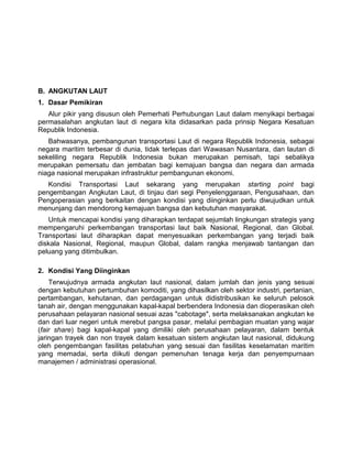 B. ANGKUTAN LAUT
1. Dasar Pemikiran
Alur pikir yang disusun oleh Pemerhati Perhubungan Laut dalam menyikapi berbagai
permasalahan angkutan laut di negara kita didasarkan pada prinsip Negara Kesatuan
Republik Indonesia.
Bahwasanya, pembangunan transportasi Laut di negara Republik Indonesia, sebagai
negara maritim terbesar di dunia, tidak terlepas dari Wawasan Nusantara, dan lautan di
sekeliling negara Republik Indonesia bukan merupakan pemisah, tapi sebalikya
merupakan pemersatu dan jembatan bagi kemajuan bangsa dan negara dan armada
niaga nasional merupakan infrastruktur pembangunan ekonomi.
Kondisi Transportasi Laut sekarang yang merupakan starting point bagi
pengembangan Angkutan Laut, di tinjau dari segi Penyelenggaraan, Pengusahaan, dan
Pengoperasian yang berkaitan dengan kondisi yang diinginkan perlu diwujudkan untuk
menunjang dan mendorong kemajuan bangsa dan kebutuhan masyarakat.
Untuk mencapai kondisi yang diharapkan terdapat sejumlah lingkungan strategis yang
mempengaruhi perkembangan transportasi laut baik Nasional, Regional, dan Global.
Transportasi laut diharapkan dapat menyesuaikan perkembangan yang terjadi baik
diskala Nasional, Regional, maupun Global, dalam rangka menjawab tantangan dan
peluang yang ditimbulkan.
2. Kondisi Yang Diinginkan
Terwujudnya armada angkutan laut nasional, dalam jumlah dan jenis yang sesuai
dengan kebutuhan pertumbuhan komoditi, yang dihasilkan oleh sektor industri, pertanian,
pertambangan, kehutanan, dan perdagangan untuk didistribusikan ke seluruh pelosok
tanah air, dengan menggunakan kapal-kapal berbendera Indonesia dan dioperasikan oleh
perusahaan pelayaran nasional sesuai azas "cabotage", serta melaksanakan angkutan ke
dan dari luar negeri untuk merebut pangsa pasar, melalui pembagian muatan yang wajar
(fair share) bagi kapal-kapal yang dimiliki oleh perusahaan pelayaran, dalam bentuk
jaringan trayek dan non trayek dalam kesatuan sistem angkutan laut nasional, didukung
oleh pengembangan fasilitas pelabuhan yang sesuai dan fasilitas keselamatan maritim
yang memadai, serta diikuti dengan pemenuhan tenaga kerja dan penyempurnaan
manajemen / administrasi operasional.
 