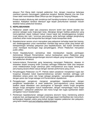 ataupun Port Klang telah menjadi pelabuhan Hub, dengan masuknya beberapa
mainland operator menyinggahi, pelabuhan tersebut. Bahkan Maersk Line dan Ever
Green telah memindahkan Base Office-nya dari Singapore ke Tanjung Pelapas.
Proses tersebut didukung oleh rendahnya tarif handling kontainer di kedua pelabuhan
tersebut. Kebijakan tersebut ditempuh agar terjadi pertumbuhan kawasan industri
disekitar kedua pelabuhan tersebut.
C. KEPELABUHANAN
1. Pelabuhan adalah salah satu prasarana ekonomi terdiri dari daerah daratan dan
perairan sebagai suatu lingkungan kerja, dilengkapi dengan fasilitas pelabuhan yang
memungkinkan dapat melayani keluar masuk kapal dan terselenggaranya bongkar
muat barang dan naik / turunnya penumpang, serta berfungsi sebagai penghubung
(interface) antar moda transportasi laut dengan moda transportasi darat.
2. Kepelabuhanan secara umum merupakan jasa pelayanan terhadap kapal dan barang,
dan diselenggarakan untuk memberikan manfaat bagi semua pihak yang terkait dan
berkepentingan terhadap pelayanan jasa kepelabuhanan, dan bukan semata-mata
untuk mendapat keuntungan bagi penyelenggara. (Peran Pelabuhan merupakan
public utility).
3. Hirarki Kepelabuhanan semestinya tidak mendasarkan kepada pembagian
Administrasi Wilayah Pemerintahan, namun berdasarkan peran Pelabuhan yang
bersangkutan terhadap pengembangan ekonomi wilayah yang merupakan “Hinterland”
dari pelabuhan dimaksud.
4. Instansi-instansi Pemerintah yang berwenang menangani Pelabuhan, dewasa ini
dirasakan terjadi tumpang tindih (overlap) sehingga Pelabuhan tidak bisa berperan
untuk melaksanakan fungsi utamanya yakni memperlancar arus kapal, barang dan
penumpang secara efisien sesuai dengan standar performansi yang umum.
5. Penyelenggara Pelabuban c/q PT. Pelindo dalam perjalanan menjalankan tugas dan
fungsinya dirasakan bobot kepemerintahannya semakin menebal, sehingga sulit
dibedakan antara peran dan fungsi sebagai pengelola / penyelenggara pelabuhan
dengan peran dan fungsi sebagai unit Pemerintahan dipelabuhan.
6. Penggabungan pengaturan mengenai pengelolaan kepelabuhanan dengan
pengaturan keselamatan di areal pelabuhan (port-regulations) cukup beralasan
asalkan dapat dibedakan cara penanganan di lapangan antara fungsi pengelola
dengan fungsi penegakan hukum keselamatan, dengan mempertegas mana fungsi
pengelolaan / pelayanan pelabuhan dan mana fungsi dan tugas syahbandar dalam
penegakan hukum keselamatan.
7. Pembinaan kepelabuhanan sebagai prasarana ekonomi harus mendorong potensi
angkutan laut, perdagangandan industri sehingga dapat memfasilitasi dan menumbuh-
kembangkan kegiatan usaha yang terkait dengan kegiatan pelabuhan dan pelayaran.
yang lazim disebut port and shipping related business.
 