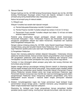 8. Otonomi Daerah.
Dengan hadirnya UU No. 22/1999 tentang Pemerintahan Daerah dan UU No. 25/1999
tentang Perimbangan Keuangan antara Pusat dan Daerah, terdapat 2 (dua) hal
prinsipiil yang sering disalahartikan atau interprestasi yang keliru.
Kedua hal prinsipiil yang di maksud adalah ;
1). Wilayah Laut.
Wilayah Yurisdiksi laut seolah-olah dipecah menjadi:
a) Pemda Kabupaten/Kotamadya memiliki Yurisdiksi 4 mil laut.
b) Pemda Propinsi memiliki Yurisdiksi wilayah laut antara 4 mil s/d 12 mil laut.
c) Pemerintah Pusat memiliki Yurisdiksi wilayah laut diatas 12 mil laut s/d batas
teritorial negara Indonesia.
Padahal yang dimaksudkan dengan pembagian wilayah adalah kewenangan
Pemerintah Kabupaten / Kota / Pemerintah Propinsi dan Pemerintah Pusat dalam
pengaturan pengelolaan wilayah laut dalam Konservasi, Eksploitasi dan explorasi
serta Pengelolaan kekayaan laut.
Dengan adanya Undang-undang No. 22/1999, maka Daerah kepentingan Pelabuhan
menjadi hilang, yang ada hanyalah Daerah Kerja Pelabuhan. Hal ini akan menyulitkan
bagi Pelabuhan apabila pada suatu saat ingin mengembangkannya.
2) Pengelolaan Pelabuhan
Secara fisik memang pelabuhan terletak didaerah Kabupaten / Kotamadya dimana
pelabuhan tersebut berada. Adanya tuntutan daerah yang berlebihan untuk mengambil
alih pengelolaan pelabuhan pada dasarnya dilatar belakangi oleh keinginan untuk
mendapatkan sumber-sumber pendapatan baru yang cukup berarti bagi daerah.
Tuntutan ini bisa dimengerti akibat persepsi yang keliru dan kurang informasi dan
komunikasi yang memadai.
Sejalan dengan lahirnya perundangan tentang Otonomi daerah ini disamping terjadi
hal-hal negatif terdapat pula hal-hal yang positif. Yang menjadi pokok masalah adalah
bagaimana bisa memberikan peran kepada Pemerintah Daerah (Pemerintah Propinsi
dimana Pelabuhan berada) didalam peran dan fungsi pembinaan Pelabuhan agar
Pemerintah Daerah mempunyai rasa memiliki dan rasa turut bertanggung jawab dalam
pengembangan Pelabuhan tanpa mengurangi kebijakan pengendalian yang harus
dilaksanakan secara terpusat / nasional dalam rangka perwujudan wawasan
nusantara.
9. Didalam menyelenggarakan tugas dan fungsi pemanduan kapal terdapat fungsi
pemerintahan berupa tenaga pandu / keahlian memandu yang menjalankan tugas
dalam rangka keselamatan kapal dan pelayaran.
Disamping itu, terdapat pula fungsi pengusahaan berupa penyediaan fasilitas
peralatan pandu seperti towing, mooring boat, alat-alat komunikasi, radio dan lain-lain.
 