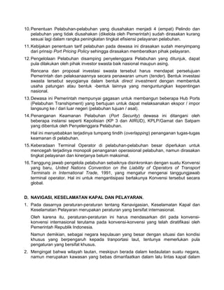10.Penentuan Pelabuhan-pelabuhan yang diusahakan menjadi 4 (empat) Pelindo dan
pelabuhan yang tidak diusahakan (dikelola oleh Pemerintah) sudah dirasakan kurang
sesuai lagi dalam rangka peningkatan tingkat efisiensi pelayanan pelabuhan.
11.Kebijakan penentuan tarif pelabuhan pada dewasa ini dirasakan sudah menyimpang
dari prinsip Port Pricing Policy sehingga dirasakan memberatkan pihak pelayaran.
12.Pengelolaan Pelabuhan disamping penyelenggara Pelabuhan yang ditunjuk, dapat
pula dilakukan oleh pihak investor swasta baik nasional maupun asing.
Rencana dan proposal investasi swasta tersebut harus mendapat persetujuan
Pemerintah dan pelaksanaannya secara penawaran umum (tender). Bentuk investasi
swasta tersebut seyogianya dalam bentuk direct investment dengan membentuk
usaha patungan atau bentuk -bentuk lainnya yang menguntungkan kepentingan
nasional.
13.Dewasa ini Pemerintah mempunyai gagasan untuk membangun beberapa Hub Ports
(Pelabuhan Transhipment) yang bertujuan untuk dapat melaksanakan ekspor / impor
langsung ke / dari luar negeri (pelabuhan tujuan / asal).
14.Penanganan Keamanan Pelabuhan (Port Security) dewasa ini ditangani oleh
beberapa instansi seperti Kepolisian (KP 3 dan AIRUD), KPLP/Gamat dan Satpam
yang dibentuk oleh Penyelenggara Pelabuhan.
Hal ini menyebabkan terjadinya tumpang tindih (overlapping) penanganan tugas-tugas
keamanan di pelabuhan.
15.Keberadaan Terminal Operator di pelabuhan-pelabuhan besar diperlukan untuk
mencegah terjadinya monopoli penanganan operasional pelabuhan, namun dirasakan
tingkat pelayanan dan kinerjanya belum maksimal.
16.Tanggung jawab pengelola pelabuhan sebaiknya disinkronkan dengan suatu Konvensi
yang baru, United Nations Convention on the Liability of Operators of Transport
Terminals in International Trade, 1991, yang mengatur mengenai tanggungjawab
terminal operator. Hal ini untuk mengantisipasi berlakunya Konvensi tersebut secara
global.
D. NAVIGASI, KESELAMATAN KAPAL DAN PELAYARAN.
1. Pada dasarnya peraturan-peraturan tentang Kenavigasian, Keselamatan Kapal dan
Keselamatan Pelayaran merupakan peraturan yang bersifat internasional.
Oleh karena itu, peraturan-peraturan ini harus mendasarkan diri pada konvensi-
konvensi internasional terutama pada konvensi-konvensi yang telah diratifikasi oleh
Pemerintah Republik Indonesia.
Namun demikian, sebagai negara kepulauan yang besar dengan situasi dan kondisi
khusus yang berpengaruh kepada tranportasi laut, tentunya memerlukan pula
pengaturan yang bersifat khusus.
2. Mengingat bahwa wilayah lautan, meskipun berada dalam kedaulatan suatu negara,
namun merupakan kawasan yang bebas dimanfaatkan dalam lalu lintas kapal dalam
 