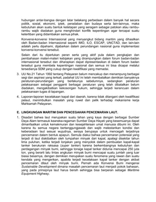 hubungan antar-bangsa dengan latar belakang perbedaan dalam banyak hal secara
politik, sosial, ekonomi, iptek, peradaban dan budaya serta lain-lainnya, maka
kebutuhan akan suatu bentuk ketetapan yang seragam sebagai patokan atau rambu-
rambu wajib diadakan guna menghindari konflik kepentingan agar tercapai suatu
ketertiban yang didambakan semua pihak.
Konvensi-konvensi Internasional yang menyangkut bidang maritim yang dihasilkan
oleh Badan-badan Internasional seperti IMO, ILO, ESCAP, UNCTAD, dan lain-lain
adalah perlu dipahami, dijabarkan dalam perundangan nasional guna implementasi
konvensi-konvensi tersebut.
Selain dari itu diperlukan peran serta yang aktif pula dalam pengkajian dan
pembahasan materi-materi kebijakan yang dirampungkan dalam forum badan-badan
internasional tersebut dan diharapkan dapat dipresentasikan di dalam forum badan
tersebut guna membela kepentingan nasional dan semua ini bisa dicapai melalui
tersedianya SDM yang cukup dengan kwalifikasi yang memadai.
3. UU No.21 Tahun 1992 tentang Pelayaran belum mencakup dan menampung berbagai
segi dan aspirasi yang terkait, padahal UU ini telah membatalkan demikian banyaknya
peraturan-perundangan yang berlakunya sebelumnya, sedangkan peraturan
pelaksanaan sebagai pengganti berbagai peraturan yang telah dibatalkan belum
diadakan, mengakibatkan kekosongan hukum, sehingga terjadi kerancuan dalam
pelaksanaan tugas di lapangan.
4. Laporan-laporan kecelakaan kapal dari daerah, karena tidak ditangani oleh kwalifikasi
pelaut, menimbulkan masalah yang ruwet dan pelik terhadap mekanisme kerja
Mahkamah Pelayaran.
E. LINGKUNGAN MARITIM DAN PENCEGAHAN PENCEMARAN LAUT.
1. Disadari bahwa laut merupakan suatu lahan yang kaya dengan berbagai Sumber
Daya Alam termasuk keaneka-ragaman Sumber Daya Hayati yang kesemuanya dapat
dimanfaatkan untuk kemakmuran dan kesejahteraan umat manusia dibumi ini. Oleh
karena itu semua negara bertanggungjawab dan wajib melestarikan kondisi dan
keberadaan laut sesuai wujudnya, seraya berupaya untuk mencegah terjadinya
pencemaran dalam bentuk apapun. Semula diakui bahwa pencemaran potensial yang
terjadi di laut diakibatkan oleh tumpahan minyak dari kapal, apalagi disekitar tahun
lima puluhan, ketika terjadi lonjakan yang menyolok dalam pembuatan kapal-kapal
tanker berukuran raksasa (super tanker) karena berkembangnya kebutuhan dan
perdagangan minyak bumi, sehingga tonage kapal tanker didunia mencapai 250 juta
ton, yang berarti lalu lintas angkutan minyak bumi mencapai suatu jumlah yang luar
biasa besarnya, dengan demikian merupakan suatu fenomena yang rawan dan suatu
kendala yang mengerikan, apabila terjadi kecelakaan kapal tanker dengan akibat
pencemaran dilaut oleh minyak bumi, Pernah ada Konvensi Bumi mengenai
Sustainable Development dimana masalah pencemaran laut menjadi pokok bahasan,
yang pada prinsipnya laut harus bersih sehingga bisa berperan sebagai Maritime
Equipment Highway.
 