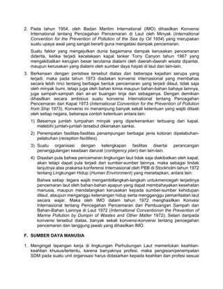 2. Pada tahun 1954, oleh Badan Maritim International (IMO) dihasilkan Konvensi
International tentang Pencegahan Pencemaran di Laut oleh Minyak (International
Convention for the Prevention of Pollution of the Sea by Oil 1954) yang merupakan
suatu upaya awal yang sangat berarti guna mengatasi dampak pencemaran.
Suatu faktor yang mengejutkan dunia bagaimana dampak kerusakan pencemaran
diderita, ketika terjadi kecelakaan kapal tanker Torry Canyon tahun 1967 yang
mengakibatkan kerugian besar terutama dialami oleh daerah-daerah wisata dipantai,
maupun kerusakan yang dialami oleh sumber daya hayati di laut dan lain-lain.
3. Berkenaan dengan peristiwa tersebut diatas dan beberapa kejadian serupa yang
terjadi, maka pada tahun 1973 diadakan konvensi internasional yang membahas
secara lebih rinci tentang berbagai bentuk pencemaran yang terjadi dilaut, tidak saja
oleh minyak bumi, tetapi juga oleh bahan kimia maupun bahan-bahan bahaya lainnya,
juga sampah-sampah dari air-air buangan tinja dan sebagainya. Dengan demikian
dihasilkan secara ambisius suatu konvensi International tentang Pencegahan
Pencemaran dari Kapal 1973 (International Convention for the Prevention of Pollution
from Ship 1973). Konvensi ini menampung banyak sekali ketentuan yang wajib ditaati
oleh setiap negara, beberapa contoh ketentuan antara lain:
1) Besarnya jumlah tumpahan minyak yang diperkenankan terbuang dari kapal,
melebihi jumlah-jumlah tersebut dikenakan sanksi.
2) Penempatan fasilitas-fasilitas penampungan berbagai jenis kotoran dipelabuhan-
pelabuhan (reception facilities).
3) Suatu organisasi dengan kelengkapan fasilitas disertai perancangan
penanggulangan keadaan darurat (contigency plan) dan lain-lain.
4) Disadari pula bahwa pencemaran lingkungan laut tidak saja diakibatkan oleh kapal,
akan tetapi dapat pula terjadi dari sumber-sumber lainnya, maka sebagai tindak
lanjutnya atas prakarsa konferensi Internasional oleh PBB di Stockholm tahun 1972
tentang Lingkungan Hidup (Human Environment) yang menetapkan, antara lain:
Bahwa setiap :legara wajib mengambillangkah-langkah untukmencegah terjadinya
pencemaran laut oleh bahan-bahan apapun yang dapat membahayakan kesehatan
manusia, maupun mendatangkan kerusakan kepada sumber-sumber kehidupan
dilaut, ataupun menganggu ketenangan hidup serta mengganggu pemanfaatan laut
secara wajar. Maka oleh IMO dalam tahun 1972 menghasilkan Konvesi
Internasional tentang Pencegahan Pencemaran dari Pembuangan Sampah dan
Bahan-Bahan Lainnya di Laut 1972 (International Conventionon the Prevention of
Marine Pollution by Dumpin of Wastes and Other Matter 1972). Selain daripada
konvensi tersebut diatas, banyak sekali konvensi-konvensi tentang pencegahan
pencemaran dan tanggung jawab yang dihasilkan IMO.
F. SUMBER DAYA MANUSIA
1. Mengingat lapangan kerja di lingkungan Perhubungan Laut memerlukan keahlian-
keahlian khusus/tertentu, karena banyaknya profesi, maka pengisian/penempatan
SDM pada suatu unit organisasi harus didasarkan kepada keahlian dan profesi sesuai
 
