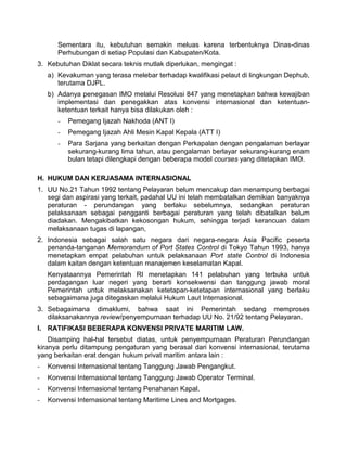 Sementara itu, kebutuhan semakin meluas karena terbentuknya Dinas-dinas
Perhubungan di setiap Populasi dan Kabupaten/Kota.
3. Kebutuhan Diklat secara teknis mutlak diperlukan, mengingat :
a) Kevakuman yang terasa melebar terhadap kwalifikasi pelaut di lingkungan Dephub,
terutama DJPL.
b) Adanya penegasan IMO melalui Resolusi 847 yang menetapkan bahwa kewajiban
implementasi dan penegakkan atas konvensi internasional dan ketentuan-
ketentuan terkait hanya bisa dilakukan oleh :
- Pemegang Ijazah Nakhoda (ANT I)
- Pemegang Ijazah Ahli Mesin Kapal Kepala (ATT I)
- Para Sarjana yang berkaitan dengan Perkapalan dengan pengalaman berlayar
sekurang-kurang lima tahun, atau pengalaman berlayar sekurang-kurang enam
bulan tetapi dilengkapi dengan beberapa model courses yang ditetapkan IMO.
H. HUKUM DAN KERJASAMA INTERNASIONAL
1. UU No.21 Tahun 1992 tentang Pelayaran belum mencakup dan menampung berbagai
segi dan aspirasi yang terkait, padahal UU ini telah membatalkan demikian banyaknya
peraturan - perundangan yang berlaku sebelumnya, sedangkan peraturan
pelaksanaan sebagai pengganti berbagai peraturan yang telah dibatalkan belum
diadakan. Mengakibatkan kekosongan hukum, sehingga terjadi kerancuan dalam
melaksanaan tugas di lapangan,
2. Indonesia sebagai salah satu negara dari negara-negara Asia Pacific peserta
penanda-tanganan Memorandum of Port States Control di Tokyo Tahun 1993, hanya
menetapkan empat pelabuhan untuk pelaksanaan Port state Control di Indonesia
dalam kaitan dengan ketentuan manajemen keselamatan Kapal.
Kenyataannya Pemerintah RI menetapkan 141 pelabuhan yang terbuka untuk
perdagangan luar negeri yang berarti konsekwensi dan tanggung jawab moral
Pemerintah untuk melaksanakan ketetapan-ketetapan internasional yang berlaku
sebagaimana juga ditegaskan melalui Hukum Laut Internasional.
3. Sebagaimana dimaklumi, bahwa saat ini Pemerintah sedang memproses
dilaksanakannya review/penyempurnaan terhadap UU No. 21/92 tentang Pelayaran.
I. RATIFIKASI BEBERAPA KONVENSI PRIVATE MARITIM LAW.
Disamping hal-hal tersebut diatas, untuk penyempurnaan Peraturan Perundangan
kiranya perlu ditampung pengaturan yang berasal dari konvensi internasional, terutama
yang berkaitan erat dengan hukum privat maritim antara lain :
- Konvensi Internasional tentang Tanggung Jawab Pengangkut.
- Konvensi Internasional tentang Tanggung Jawab Operator Terminal.
- Konvensi Internasional tentang Penahanan Kapal.
- Konvensi Internasional tentang Maritime Lines and Mortgages.
 