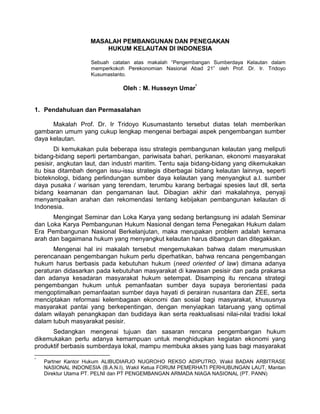 MASALAH PEMBANGUNAN DAN PENEGAKAN
HUKUM KELAUTAN Dl INDONESIA
Sebuah catatan atas makalah “Pengembangan Sumberdaya Kelautan dalam
memperkokoh Perekonomian Nasional Abad 21” oleh Prof. Dr. Ir. Tridoyo
Kusumastanto.
Oleh : M. Husseyn Umar*
1. Pendahuluan dan Permasalahan
Makalah Prof. Dr. Ir Tridoyo Kusumastanto tersebut diatas telah memberikan
gambaran umum yang cukup lengkap mengenai berbagai aspek pengembangan sumber
daya kelautan.
Di kemukakan pula beberapa issu strategis pembangunan kelautan yang meliputi
bidang-bidang seperti pertambangan, pariwisata bahari, perikanan, ekonomi masyarakat
pesisir, angkutan laut, dan industri maritim. Tentu saja bidang-bidang yang dikemukakan
itu bisa ditambah dengan issu-issu strategis diberbagai bidang kelautan lainnya, seperti
bioteknologi, bidang perlindungan sumber daya kelautan yang menyangkut a.l. sumber
daya pusaka / warisan yang terendam, terumbu karang berbagai spesies laut dll, serta
bidang keamanan dan pengamanan laut. Dibagian akhir dari makalahnya, penyaji
menyampaikan arahan dan rekomendasi tentang kebijakan pembangunan kelautan di
Indonesia.
Mengingat Seminar dan Loka Karya yang sedang berlangsung ini adalah Seminar
dan Loka Karya Pembangunan Hukum Nasional dengan tema Penegakan Hukum dalam
Era Pembangunan Nasional Berkelanjutan, maka merupakan problem adalah kemana
arah dan bagaimana hukum yang menyangkut kelautan harus dibangun dan ditegakkan.
Mengenai hal ini makalah tersebut mengemukakan bahwa dalam merumuskan
perencanaan pengembangan hukum perlu diperhatikan, bahwa rencana pengembangan
hukum harus berbasis pada kebutuhan hukum (need oriented of law) dimana adanya
peraturan didasarkan pada kebutuhan masyarakat di kawasan pesisir dan pada prakarsa
dan adanya kesadaran masyarakat hukum setempat. Disamping itu rencana strategi
pengembangan hukum untuk pemanfaatan sumber daya supaya berorientasi pada
mengoptimalkan pemanfaatan sumber daya hayati di perairan nusantara dan ZEE, serta
menciptakan reformasi kelembagaan ekonomi dan sosial bagi masyarakat, khususnya
masyarakat pantai yang berkepentingan, dengan menyiapkan tataruang yang optimal
dalam wilayah penangkapan dan budidaya ikan serta reaktualisasi nilai-nilai tradisi lokal
dalam tubuh masyarakat pesisir.
Sedangkan mengenai tujuan dan sasaran rencana pengembangan hukum
dikemukakan perlu adanya kemampuan untuk menghidupkan kegiatan ekonomi yang
produktif berbasis sumberdaya lokal, mampu membuka akses yang luas bagi masyarakat
*
Partner Kantor Hukum ALIBUDIARJO NUGROHO REKSO ADIPUTRO, Wakil BADAN ARBITRASE
NASIONAL INDONESIA (B.A.N.I), Wakil Ketua FORUM PEMERHATI PERHUBUNGAN LAUT, Mantan
Direktur Utama PT. PELNI dan PT PENGEMBANGAN ARMADA NIAGA NASIONAL (PT. PANN)
 