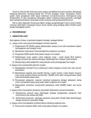 Untuk itu Pemerintah lndonesia perlu segera meratifikasi konversi tersebut. Mengingat
ketentuan-ketentuan Undang-undang No. 21/192 sebagian besar merupakan hukum
publik maka penjabaran lebih lanjut ketentuan konvensi-konvensi internasional yang
dimaksudkan di atas seyogianya dituangkan dalam undang-undang tersendiri, sehingga
akan terdapat pemisahan yang jelas antara undang-undang yang bersifat privat.
Hal ini perlu dilakukan khususnya dalam rangka pengembangan hukum privat maritim
nasional, lebih-lebih mengingat hukum privat maritim yang terdapat dalam KUHD sudah
sangat ketinggalan jaman.
J. REKOMENDASI
1. ANGKUTAN LAUT
Dari paparan di atas, di perlukan langkah strategis, sebagai berikut :
a. Upaya untuk menumbuh-kembangkan armada nasional.
1) Pelaksanaan PP 82/99 supaya dilaksanakan secara murni dan konsekwen dalam
hal keagenan dan bongkar muat.
2) Membentuk Indonesian Financial Maritime Institution non Bank.
3) Penguatan SDM maritim baik pelaut maupun non pelaut.
4) Pelaksanaan route system untuk melayani route - route/ trayek RLS tertentu
dengan prioritas dan adanya larangan kapal-kapal lain melayari route tersebut.
5) Mengurangi jumlah pelabuhan yang terbuka untuk perdagangan luar-negeri.
b. Upaya untuk memperoleh jaminan muatan.
1) Mangaktifkan kembali Forum pertemuan antara shippers council dan ship owners
association.
2) Menekankan kepada para pemilik barang ( cargo owners ) baik ekspor maupun
impor serta instansi-instansi pemerintah / BUMN untuk lebih mengutamakan kapal
nasional daripada kapal asing.
3) Perusahaan pelayaran nasional membuat kerjasama dengan pelayaran asing
untuk memperoleh pasar yang wajar dalam angkutan luar negeri.
4) Mewujudkan Indonesia incorporated (kerjasama antar BUMN) dalam sea borne
trade.
c. Upaya untuk menerapkan peraturan yang telah dikeluarkan secara konsekwen.
1) Memperkuat personil yang diberitugas sebagai pengawasan peraturan (law
enforcement) dan bebas dari KKN.
2) Sinkronisasi peraturan, sehingga peraturan yang lebih rendah tidak bertentangan
dengan peraturan yang lebih tinggi.
d. Upaya untuk meningkatkan profesionalisme dibidang angkutan laut.
1) Penyusunan program diklat, baik untuk pelaut maupun non pelaut.
 