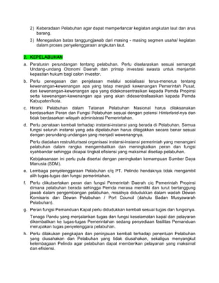 2) Keberadaan Pelabuhan agar dapat memperlancar kegiatan angkutan laut dan arus
barang.
3) Menegaskan batas tanggungjawab dari masing - masing segmen usaha/ kegiatan
dalam proses penyelenggaraan angkutan laut.
2. KEPELABUHAN
a. Peraturan perundangan tentang pelabuhan. Perlu diselaraskan sesuai semangat
Undang-undang Otonomi Daerah dan prinsip investasi swasta untuk menjamin
kepastian hukum bagi calon investor.
b. Perlu penegasan dan penjelasan melalui sosialisasi terus-menerus tentang
kewenangan-kewenangan apa yang tetap menjadi kewenangan Pemerintah Pusat,
dan kewenangan-kewenangan apa yang didekonsentrasikan kepada Pemda Propinsi
serta kewenangan-kewenangan apa yang akan didesentralisasikan kepada Pemda
Kabupaten/kota.
c. Hirarki Pelabuhan dalam Tatanan Pelabuhan Nasional harus dilaksanakan
berdasarkan Peran dan Fungsi Pelabuhan sesuai dengan potensi Hinterland-nya dan
tidak berdasarkan wilayah administrasi Pemerintahan.
d. Perlu penataan kembali terhadap instansi-instansi yang berada di Pelabuhan. Semua
fungsi seluruh instansi yang ada dipelabuhan harus ditegakkan secara benar sesuai
dengan perundang-undangan yang menjadi wewenangnya.
Perlu diadakan restrukturisasi organisasi instansi-instansi pemerintah yang menangani
pelabuhan dalam rangka mengembalikan dan meningkatkan peran dan fungsi
syahbandar sehingga dicapai tingkat efisiensi yang maksimal disetiap pelabuhan.
Kebijaksanaan ini perlu pula disertai dengan peningkatan kemampuan Sumber Daya
Manusia (SDM).
e. Lembaga penyelenggaraan Pelabuhan c/q PT. Pelindo hendaknya tidak mengambil
alih tugas-tugas dan fungsi pemerintahan.
f. Perlu diikutsertakan peran dan fungsi Pemerintah Daerah c/q Pemerintah Propinsi
dimana pelabuhan berada sehingga Pemda merasa memiliki dan turut bertanggung
jawab dalam pengembangan pelabuhan, misalnya didudukkan dalam wadah Dewan
Komisaris dan Dewan Pelabuhan / Port Council (dahulu Badan Musyawarah
Pelabuhan).
g. Peran fungsi Pemanduan Kapal perlu didudukkan kembali sesuai tugas dan fungsinya.
Tenaga Pandu yang menjalankan tugas dan fungsi keselamatan kapal dan pelayaran
dikembalikan ke tugas-tugas Pemerintahan sedang penyediaan fasilitas Pemanduan
merupakan tugas penyelenggara pelabuhan.
h. Perlu dilakukan pengkajian dan peninjauan kembali terhadap penentuan Pelabuhan
yang diusahakan dan Pelabuhan yang tidak diusahakan, sekaligus menyangkut
kelembagaan Pelindo agar pelabuhan dapat memberikan pelayanan yang maksimal
dan efisiensi.
 