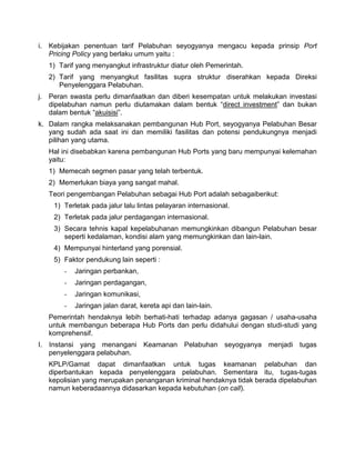 i. Kebijakan penentuan tarif Pelabuhan seyogyanya mengacu kepada prinsip Port
Pricing Policy yang berlaku umum yaitu :
1) Tarif yang menyangkut infrastruktur diatur oleh Pemerintah.
2) Tarif yang menyangkut fasilitas supra struktur diserahkan kepada Direksi
Penyelenggara Pelabuhan.
j. Peran swasta perlu dimanfaatkan dan diberi kesempatan untuk melakukan investasi
dipelabuhan namun perlu diutamakan dalam bentuk “direct investment” dan bukan
dalam bentuk “akuisisi”.
k. Dalam rangka melaksanakan pembangunan Hub Port, seyogyanya Pelabuhan Besar
yang sudah ada saat ini dan memiliki fasilitas dan potensi pendukungnya menjadi
pilihan yang utama.
Hal ini disebabkan karena pembangunan Hub Ports yang baru mempunyai kelemahan
yaitu:
1) Memecah segmen pasar yang telah terbentuk.
2) Memerlukan biaya yang sangat mahal.
Teori pengembangan Pelabuhan sebagai Hub Port adalah sebagaiberikut:
1) Terletak pada jalur lalu lintas pelayaran internasional.
2) Terletak pada jalur perdagangan internasional.
3) Secara tehnis kapal kepelabuhanan memungkinkan dibangun Pelabuhan besar
seperti kedalaman, kondisi alam yang memungkinkan dan lain-lain.
4) Mempunyai hinterland yang porensial.
5) Faktor pendukung lain seperti :
- Jaringan perbankan,
- Jaringan perdagangan,
- Jaringan komunikasi,
- Jaringan jalan darat, kereta api dan lain-lain.
Pemerintah hendaknya lebih berhati-hati terhadap adanya gagasan / usaha-usaha
untuk membangun beberapa Hub Ports dan perlu didahului dengan studi-studi yang
komprehensif.
I. Instansi yang menangani Keamanan Pelabuhan seyogyanya menjadi tugas
penyelenggara pelabuhan.
KPLP/Gamat dapat dimanfaatkan untuk tugas keamanan pelabuhan dan
diperbantukan kepada penyelenggara pelabuhan. Sementara itu, tugas-tugas
kepolisian yang merupakan penanganan kriminal hendaknya tidak berada dipelabuhan
namun keberadaannya didasarkan kepada kebutuhan (on call).
 