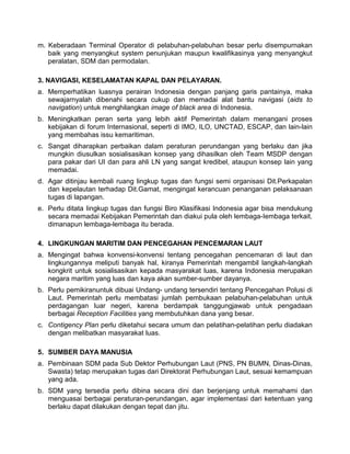 m. Keberadaan Terminal Operator di pelabuhan-pelabuhan besar perlu disempurnakan
baik yang menyangkut system penunjukan maupun kwalifikasinya yang menyangkut
peralatan, SDM dan permodalan.
3. NAVIGASI, KESELAMATAN KAPAL DAN PELAYARAN.
a. Memperhatikan luasnya perairan Indonesia dengan panjang garis pantainya, maka
sewajarnyalah dibenahi secara cukup dan memadai alat bantu navigasi (aids to
navigation) untuk menghilangkan image of black area di Indonesia.
b. Meningkatkan peran serta yang lebih aktif Pemerintah dalam menangani proses
kebijakan di forum Internasional, seperti di IMO, ILO, UNCTAD, ESCAP, dan lain-lain
yang membahas issu kemaritiman.
c. Sangat diharapkan perbaikan dalam peraturan perundangan yang berlaku dan jika
mungkin diusulkan sosialisasikan konsep yang dihasilkan oleh Team MSDP dengan
para pakar dari UI dan para ahli LN yang sangat kredibel, ataupun konsep lain yang
memadai.
d. Agar ditinjau kembali ruang lingkup tugas dan fungsi semi organisasi Dit.Perkapalan
dan kepelautan terhadap Dit.Gamat, mengingat kerancuan penanganan pelaksanaan
tugas di lapangan.
e. Perlu ditata Iingkup tugas dan fungsi Biro Klasifikasi Indonesia agar bisa mendukung
secara memadai Kebijakan Pemerintah dan diakui pula oleh lembaga-Iembaga terkait.
dimanapun lembaga-lembaga itu berada.
4. LINGKUNGAN MARITIM DAN PENCEGAHAN PENCEMARAN LAUT
a. Mengingat bahwa konvensi-konvensi tentang pencegahan pencemaran di laut dan
lingkungannya meliputi banyak hal, kiranya Pemerintah mengambil langkah-langkah
kongkrit untuk sosialisasikan kepada masyarakat luas, karena Indonesia merupakan
negara maritim yang luas dan kaya akan sumber-sumber dayanya.
b. Perlu pemikiranuntuk dibuai Undang- undang tersendiri tentang Pencegahan Polusi di
Laut. Pemerintah perlu membatasi jumlah pembukaan pelabuhan-pelabuhan untuk
perdagangan luar negeri, karena berdampak tanggungjawab untuk pengadaan
berbagai Reception Facilities yang membutuhkan dana yang besar.
c. Contigency Plan perlu diketahui secara umum dan pelatihan-pelatihan perlu diadakan
dengan melibatkan masyarakat luas.
5. SUMBER DAYA MANUSIA
a. Pembinaan SDM pada Sub Dektor Perhubungan Laut (PNS, PN BUMN, Dinas-Dinas,
Swasta) tetap merupakan tugas dari Direktorat Perhubungan Laut, sesuai kemampuan
yang ada.
b. SDM yang tersedia perlu dibina secara dini dan berjenjang untuk memahami dan
menguasai berbagai peraturan-perundangan, agar implementasi dari ketentuan yang
berlaku dapat dilakukan dengan tepat dan jitu.
 