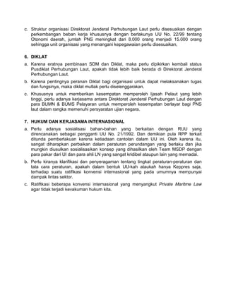 c. Struktur organisasi Direktorat Jenderal Perhubungan Laut perlu disesuaikan dengan
perkembangan beban kerja khususnya dengan berlakunya UU No. 22/99 tentang
Otonomi daerah, jumlah PNS meningkat dari 8.000 orang menjadi 15.000 orang
sehingga unit organisasi yang menangani kepegawaian perlu disesuaikan,
6. DIKLAT
a. Karena eratnya pembinaan SDM dan Diklat, maka perlu dipikirkan kembali status
Pusdiklat Perhubungan Laut, apakah tidak lebih baik berada di Direktorat Jenderal
Perhubungan Laut.
b. Karena pentingnya peranan Diklat bagi organisasi untuk dapat melaksanakan tugas
dan fungsinya, maka diklat mutlak perlu diselenggarakan.
c. Khususnya untuk memberikan kesempatan memperoleh Ijasah Pelaut yang lebih
tinggi, perlu adanya kerjasama antara Direktorat Jenderal Perhubungan Laut dengan
para BUMN & BUMS Pelayaran untuk memperoleh kesempatan berlayar bagi PNS
laut dalam rangka memenuhi persyaratan ujian negara.
7. HUKUM DAN KERJASAMA INTERNASIONAL
a. Perlu adanya sosialisasi bahan-bahan yang berkaitan dengan RUU yang
direncanakan sebagai pengganti UU No. 21/1992. Dan demikian pula RPP terkait
ditunda pemberlakuan karena ketiadaan cantolan dalam UU ini. Oleh karena itu,
sangat diharapkan perbaikan dalam peraturan perundangan yang berlaku dan jika
mungkin diusulkan sosialisasikan konsep yang dihasilkan oleh Team MSDP dengan
para pakar dari UI dan para ahli LN yang sangat kridibel ataupun lain yang memadai.
b. Perlu kiranya klarifikasi dan penyeragaman tentang tingkat peraturan-peraturan dan
tata cara peraturan, apakah dalam bentuk UU-kah ataukah hanya Keppres saja,
terhadap suatu ratifikasi konvensi internasional yang pada umumnya mempunyai
dampak lintas sektor.
c. Ratiftkasi beberapa konvensi internasional yang menyangkut Private Maritme Law
agar tidak terjadi kevakuman hukum kita.
 