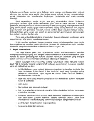 terhadap pemanfaatan sumber daya kelautan serta mampu mendayagunakan potensi
ekonomi dan sumber daya pesisir dan lautan secara optimal dengan memperhatikan
aspek kelestarian dan keberlanjutan lingkungan (sustainable and environmentally
friendly).
Kami sepenuhnya setuju dengan apa yang dikemukakan diatas. Walaupun
pandangan tersebut agak terlalu berorientasi pada sumber daya kelautan di bidang
perikanan, secara prinsip dan disesuaikan dengan sifat bidang yang bersangkutan hal-hal
yang dikemukakan tersebut juga berlaku terhadap bidang-bidang kelautan lain, seperti
juga diuraikan oleh pembawa makalah, bahwa sumber daya kelautan meliputi bidang-
bidang strategis yang sangat luas seperti a.l. pertambangan, perminyakan, perhubungan
laut, industri maritim, dan lain-lain.
Tentu saja untuk bidang-bidang strategis lain itu perlu dilakukan pendekatan yang
sesuai dengan sifat bidang yang bersangkutan.
Untuk memberi gambaran khusus mengenai bidang perhubungan laut, yang begitu
luas aspek-aspek masalah yang meliputinya, bersama ini, disampaikan suatu makalah
tersendiri, yang disusun oleh Forum Pemerhati Perhubungan Laut.
2. Aspek Internasional
Dari segi hukum perlu pula diperhatikan bahwa masalah-masalah kelautan
mempunyai hubungan yang erat dengan ketentuan-ketentuan hukum internasional. Oleh
karena itu dalam pembangunan hukum kelautan ketentuan-ketentuan yang terdapat
dalam konvensi-konvensi internasional kelautan tidak dapat diabaikan.
Dalam hubungan ini Konvensi PBB tentang Hukum Laut 1982 ( Konvensi Hukum
Laut PBB ) mengatur secara komprehensif berbagai aspek hukum mengenai kelautan
yang a.l. meliputi hal-hal sbb :
• juridiksi kelautan, yang meliputi ketentuan-ketentuan tentang laut territorial dan
zona tambahan, lintas damai di laut territorial, selat yang digunakan untuk
pelayaran internasional, rejim negara kepulauan, Zone Ekonomi Eksklusif,
landas kontinen laut lepas;
• rejim laut lepas yang meliputi pengelolaan dan konservasi sumber kekayaan
hayati di laut lepas;
• rejim pulau;
• laut tertutup atau setengah tertutup;
• hak negara tak berpantai untuk masuk ke dalam dan keluar laut dan kebebasan
melakukan transaksi;
• kawasan, dalam arti dasar laut dan dasar samudera serta tanah di bawahnya di
luar batas-batas yuridiksi nasional, beserta lembaga Otorita Dasar Laut
Internasional serta hal-hal yang berhubungan dengan pengelolaan kawasan;
• perlindungan dan pelestarian lingkungan laut;
• kerjasama global dan regional;
 