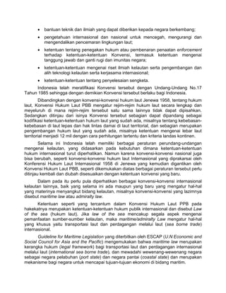 • bantuan teknik dan ilmiah yang dapat diberikan kepada negara berkembang;
• pengetahuan internasional dan nasional untuk mencegah, mengurangi dan
mengendalikan pencemaran lingkungan laut;
• ketentuan tentang penegakan hukum atau pembenaran penaatan enforcement
terhadap ketentuan-ketentuan Konvensi, termasuk ketentuan mengenai
tanggung jawab dan ganti rugi dan imunitas negara;
• ketentuan-ketentuan mengenai riset ilmiah kelautan serta pengembangan dan
alih teknologi kelautan serta kerjasama internasional;
• ketentuan-ketentuan tentang penyelesaian sengketa.
Indonesia telah meratifikasi Konvensi tersebut dengan Undang-Undang No.17
Tahun 1985 sehingga dengan demikian Konvensi tersebut berlaku bagi Indonesia.
Dibandingkan dengan konvensi-konvensi hukum laut Jenewa 1958, tentang hukum
laut, Konvensi Hukum Laut PBB mengatur rejim-rejim hukum laut secara lengkap dan
meyeluruh di mana rejim-rejim tersebut satu sama lainnya tidak dapat dipisahkan.
Sedangkan ditinjau dari isinya Konvensi tersebut sebagian dapat dipandang sebagai
kodifikasi ketentuan-ketentuan hukum laut yang sudah ada, misalnya tentang kebebasan-
kebebasan di laut lepas dan hak lintas damai di laut territorial, dan sebagian merupakan
pengembangan hukum laut yang sudah ada, misalnya ketentuan mengenai lebar laut
territorial menjadi 12 mil dengan cara perhitungan tertentu dan kriteria landas kontinen.
Selama ini Indonesia telah memiliki berbagai peraturan perundang-undangan
mengenai kelautan, yang didasarkan pada kebutuhan dimana ketentuan-ketentuan
hukum internasional turut diperhatikan. Namun karena konvensi-konvensi nasional juga
bisa berubah, seperti konvensi-konvensi hukum laut Internasional yang diprakarsai oleh
Konferensi Hukum Laut Internasional 1958 di Jenewa yang kemudian digantikan oleh
Konvensi Hukum Laut PBB, seperti dikemukakan diatas berbagai peraturan tersebut perlu
ditinjau kembali dan diubah disesuaikan dengan ketentuan konvensi yang baru.
Dalam pada itu perlu pula diperhatikan berbagai konvensi-konvensi internasional
kelautan lainnya, baik yang selama ini ada maupun yang baru yang mengatur hal-hal
yang materinya menyangkut bidang kelautan, misalnya konvensi-konvensi yang lazimnya
disebut maritime law atau admiralty law.
Ketentuan seperti yang tercantum dalam Konvensi Hukum Laut PPB pada
hakekatnya merupakan ketentuan-ketentuan hukum publik internasional dan disebut Law
of the sea (hukum laut). Jika law of the sea mencakup segala aspek mengenai
pemanfaatan sumber-sumber kelautan, maka maritime/admiralty Law mengatur hal-hal
yang khusus yaitu transportasi laut dan perdagangan melalui laut (sea borne trade)
internasional.
Guideline for Maritime Legislation yang diterbitkan oleh ESCAP (U.N Economic and
Social Council for Asia and the Pacific) mengemukakan bahwa maritime law merupakan
kerangka hukum (legal framework) bagi transportasi laut dan perdagangan internasional
melalui laut (international sea borne trade), dan mewadahi wewenang-wewenang negara
sebagai negara pelabuhan (port state) dan negara pantai (coastal state) dan merupakan
mekanisme bagi negara untuk mencapai tujuan-tujuan ekonomi di bidang maritim.
 
