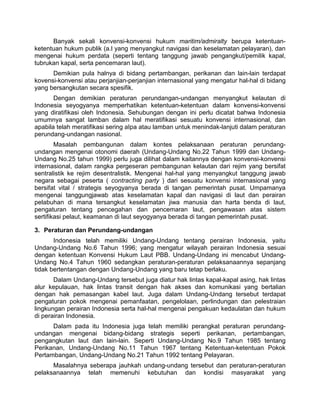 Banyak sekali konvensi-konvensi hukum maritim/admiralty berupa ketentuan-
ketentuan hukum publik (a.l yang menyangkut navigasi dan keselamatan pelayaran), dan
mengenai hukum perdata (seperti tentang tanggung jawab pengangkut/pemilik kapal,
tubrukan kapal, serta pencemaran laut).
Demikian pula halnya di bidang pertambangan, perikanan dan lain-lain terdapat
kovensi-konvensi atau perjanjian-perjanjian internasional yang mengatur hal-hal di bidang
yang bersangkutan secara spesifik.
Dengan demikian peraturan perundangan-undangan menyangkut kelautan di
Indonesia seyogyanya memperhatikan ketentuan-ketentuan dalam konvensi-konvensi
yang diratifikasi oleh Indonesia. Sehubungan dengan ini perlu dicatat bahwa Indonesia
umumnya sangat lamban dalam hal meratifikasi sesuatu konvensi internasional, dan
apabila telah meratifikasi sering aIpa atau lamban untuk menindak-lanjuti dalam peraturan
perundang-undangan nasional.
Masalah pembangunan dalam kontes pelaksanaan peraturan perundang-
undangan mengenai otonomi daerah (Undang-Undang No.22 Tahun 1999 dan Undang-
Undang No.25 tahun 1999) perlu juga dilihat dalam kaitannya dengan konvensi-konvensi
internasional, dalam rangka pergeseran pembangunan kelautan dari rejim yang bersifat
sentralistik ke rejim desentralistik. Mengenai hal-hal yang menyangkut tanggung jawab
negara sebagai peserta ( contracting party ) dari sesuatu konvensi internasional yang
bersifat vital / strategis seyogyanya berada di tangan pemerintah pusat. Umpamanya
mengenai tanggungjawab atas keselamatan kapal dan navigasi di laut dan perairan
pelabuhan di mana tersangkut keselamatan jiwa manusia dan harta benda di laut,
pengaturan tentang pencegahan dan pencemaran laut, pengawasan atas sistem
sertifikasi pelaut, keamanan di laut seyogyanya berada di tangan pemerintah pusat.
3. Peraturan dan Perundang-undangan
Indonesia telah memiliki Undang-Undang tentang perairan Indonesia, yaitu
Undang-Undang No.6 Tahun 1996; yang mengatur wilayah perairan Indonesia sesuai
dengan ketentuan Konvensi Hukum Laut PBB. Undang-Undang ini mencabut Undang-
Undang No.4 Tahun 1960 sedangkan peraturan-peraturan pelaksanaannya sepanjang
tidak bertentangan dengan Undang-Undang yang baru tetap berlaku.
Dalam Undang-Undang tersebut juga diatur hak lintas kapal-kapal asing, hak lintas
alur kepulauan, hak lintas transit dengan hak akses dan komunikasi yang bertalian
dengan hak pemasangan kabel laut. Juga dalam Undang-Undang tersebut terdapat
pengaturan pokok mengenai pemanfaatan, pengelolaan, perlindungan dan pelestraian
lingkungan perairan Indonesia serta hal-hal mengenai pengakuan kedaulatan dan hukum
di perairan Indonesia.
Dalam pada itu Indonesia juga telah memiliki perangkat peraturan perundang-
undangan mengenai bidang-bidang strategis seperti perikanan, pertambangan,
pengangkutan laut dan lain-lain. Seperti Undang-Undang No.9 Tahun 1985 tentang
Perikanan, Undang-Undang No.11 Tahun 1967 tentang Ketentuan-ketentuan Pokok
Pertambangan, Undang-Undang No.21 Tahun 1992 tentang Pelayaran.
Masalahnya seberapa jauhkah undang-undang tersebut dan peraturan-peraturan
pelaksanaannya telah memenuhi kebutuhan dan kondisi masyarakat yang
 