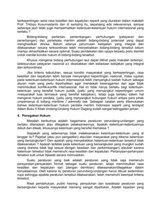 berkepentingan serta rasa keadilan dan kepatutan seperti yang diuraikan dalam makalah
Prof. Tridoyo Kusumastanto dan di samping itu, sepanjang ada relevansinya, sampai
seberapa jauh telah juga memperhatikan ketentuan-ketentuan hukum internasional yang
berlaku ?
Bidang-bidang pertanian, pertambangan, perhubungan (pelayaran dan
penerbangan) dan pariwisata maritim adalah bidang-bidang potensial yang dapat
menghasilkan devisa. Belum adanya perumusan kebijakan yang integral dan
dilaksanakan secara terkoordinasi telah menyebabkan bidang-bidang tersebut belum
mampu dimanfaatkan secara optimal. Suatu pendekatan dan upaya terpadu perlu diambil
untuk menilai kondisi hukum di bidang-bidang tersebut.
Khusus mengenai bidang perhubungan laut dapat dilihat pada makalah terlampir.
keterpurukan pelayaran nasional a.l. disebabkan oleh ketiadaan kebijakan yang integral
dan terkoordinasi.
Jika kriteria kebutuhan, sesuai kondisi masyarakat yang berkepentingan, rasa
keadilan dan kepatutan lebih banyak menyangkut kepentingan nasional, maka rujukan
pada ketentuan-ketentuan hukum internasional lebih menyangkut kaidah hukum sebagai
aturan main yang perlu diperhatikan agar mendekati keseragaman dan agar tidak
menimbulkan konflik-konflik internasional. Hal ini tidak hanya berlaku bagi ketentuan-
ketentuan yang bersifat hukum publik, (yaitu yang menyangkut kepentingan umum
/masyarakat luas termasuk yang bersifat kebijakan), tetapi juga berlaku dalam hal
mengenai hukum perdata, (yaitu yang menyangkut hubungan hukum antara para pihak
umpamanya di bidang maritime / admiralty law. Sebagian catatan perlu ditemukakan
bahwa ketentuan-ketentuan hukum perdata maritim Indonesia seperti yang terdapat
dalam Buku II Kitab Undang-Undang Hukum Dagang sudah sangat ketinggalan jaman.
4. Penegakan Hukum
Masalah berikutnya adalah bagaimana peraturan perundang-undangan yang
berlaku diterapkan atau ditegakan pelaksanaannya. Apakah ketentuan-ketentuannya
diikuti dan ditaati, khususnya ketentuan yang bersifat memaksa ?
Siapakah yang sebenarnya tidak melaksanakan ketentuan-ketentuan yang di
langgar itu? Pejabat (atau pun pengadilan) atau/dan masyarakat yang dikenai ketentuan
yang bersangkutan? Dan apakah yang menyebabkan ketentuan-ketentuan tersebut tidak
dilaksanakan ? Apakah terletak pada ketentuan yang bersangkutan yang mungkin sudah
usang (karena tidak lagi sesuai dengan keadaan dan perkembangan) ataukah karena
ketentuan tersebut tidak memenuhi rasa keadilan dan kepatutan. Pertanyaan-pertanyaan
tersebut sulit untuk dijawab secara memuaskan.
Suatu peraturan yang baik adalah peraturan yang tidak saja memenuhi
persyaratan-persyaratan formal sebagai suatu peraturan, tetapi menimbulkan rasa
keadilan dan kepatutan dan (dengan demikian) dilaksanakan/ditegakkan dalam
kenyataannya. Oleh karena itu peraturan perundang-undangan harus dibuat sedemikian
rupa sehingga apabila peraturan tersebut dilaksanakan, telah memenuhi keempat kriteria
tersebut.
Riset pendahuluan, public hearing, penyuluhan dan sosialisasi peraturan yang
bersangkutan kepada masyarakat memang sangat diperlukan. Adalah kejadian yang
 
