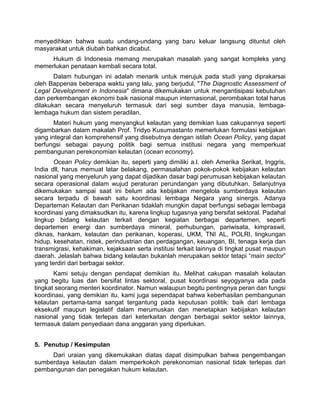 menyedihkan bahwa suatu undang-undang yang baru keluar langsung dituntut oleh
masyarakat untuk diubah bahkan dicabut.
Hukum di Indonesia memang merupakan masalah yang sangat kompleks yang
memerlukan penataan kembali secara total.
Dalam hubungan ini adalah menarik untuk merujuk pada studi yang diprakarsai
oleh Bappenas beberapa waktu yang lalu, yang berjudul, "The Diagnostic Assessment of
Legal Development in Indonesia" dimana dikemukakan untuk mengantisipasi kebutuhan
dan perkembangan ekonomi baik nasional maupun internasional, perombakan total harus
dilakukan secara menyeluruh termasuk dari segi sumber daya manusia, lembaga-
lembaga hukum dan sistem peradilan.
Materi hukum yang menyangkut kelautan yang demikian luas cakupannya seperti
digambarkan dalam makalah Prof. Tridyo Kusumastanto memerlukan formulasi kebijakan
yang integral dan komprehensif yang disebutnya dengan istilah Ocean Policy, yang dapat
berfungsi sebagai payung politik bagi semua institusi negara yang memperkuat
pembangunan perekonomian kelautan (ocean economy).
Ocean Policy demikian itu, seperti yang dimiliki a.l. oleh Amerika Serikat, Inggris,
India dll, harus memuat latar belakang, permasalahan pokok-pokok kebijakan kelautan
nasional yang menyeluruh yang dapat dijadikan dasar bagi perumusan kebijakan kelautan
secara operasional dalam wujud peraturan perundangan yang dibutuhkan. Selanjutnya
dikemukakan sampai saat ini belum ada kebijakan mengelola sumberdaya kelautan
secara terpadu di bawah satu koordinasi lembaga Negara yang sinergis. Adanya
Departeman Kelautan dan Perikanan tidaklah mungkin dapat berfungsi sebagai lembaga
koordinasi yang dimaksudkan itu, karena lingkup tugasnya yang bersifat sektoral. Padahal
lingkup bidang kelautan terkait dengan kegiatan berbagai departemen, seperti
departemen energi dan sumberdaya mineral, perhubungan, pariwisata, kimpraswil,
diknas, hankam, kelautan dan perikanan, koperasi, UKM, TNI AL, POLRI, lingkungan
hidup, kesehatan, ristek, perindustrian dan perdagangan, keuangan, BI, tenaga kerja dan
transmigrasi, kehakiman, kejaksaan serta institusi terkait lainnya di tingkat pusat maupun
daerah. Jelaslah bahwa bidang kelautan bukanlah merupakan sektor tetapi “main sector”
yang terdiri dari berbagai sektor.
Kami setuju dengan pendapat demikian itu. Melihat cakupan masalah kelautan
yang begitu luas dan bersifat lintas sektoral, pusat koordinasi seyogyanya ada pada
tingkat seorang menteri koordinator. Namun walaupun begitu pentingnya peran dan fungsi
koordinasi, yang demikian itu, kami juga sependapat bahwa keberhasilan pembangunan
kelautan pertama-tama sangat tergantung pada keputusan politik: baik dari lembaga
eksekutif maupun legislatif dalam merumuskan dan menetapkan kebijakan kelautan
nasional yang tidak terlepas dari keterkaitan dengan berbagai sektor sektor lainnya,
termasuk dalam penyediaan dana anggaran yang diperlukan.
5. Penutup / Kesimpulan
Dari uraian yang dikemukakan diatas dapat disimpulkan bahwa pengembangan
sumberdaya kelautan dalam memperkokoh perekonomian nasional tidak terlepas dari
pembangunan dan penegakan hukum kelautan.
 